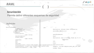 Síguenos en @apiaddicts
Permite definir diferentes esquemas de seguridad
securitySchemes:
- oauth_2_0:
type: OAuth 2.0
describedBy:
headers:
Authorization:
type: string
queryParameters:
access_token:
type: string
responses:
401:
403:
settings:
authorizationUri: https://www.dropbox.com/1/oauth2/authorize
accessTokenUri: https://api.dropbox.com/1/oauth2/token
authorizationGrants: [ code, token
Definición
Securización
RAML
get:
description: obtiene todos los usuarios
securedBy: [oauth_2_0]
queryParameters:
sexo:
description: sexo a filtrar. Puede ser H o M
responses:
200:
body:
application/json:
example: !include samples/users_get_200.json
schema: Users
 