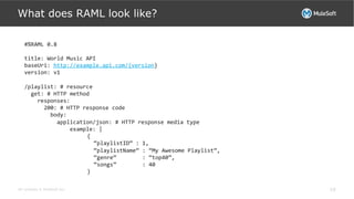 All contents © MuleSoft Inc.
What does RAML look like?
10
#%RAML	
  0.8	
  
	
  	
  
title:	
  World	
  Music	
  API	
  
baseUri:	
  http://example.api.com/{version}	
  
version:	
  v1	
  
	
  
/playlist:	
  #	
  resource	
  
	
  	
  get:	
  #	
  HTTP	
  method	
  
	
  	
  	
  	
  responses:	
  
	
  	
  	
  	
  	
  	
  200:	
  #	
  HTTP	
  response	
  code	
  
	
  	
  	
  	
  	
  	
  	
  	
  body:	
  
	
  	
  	
  	
  	
  	
  	
  	
  	
  	
  application/json:	
  #	
  HTTP	
  response	
  media	
  type	
  
	
  	
  	
  	
  	
  	
  	
  	
  	
  	
  	
  	
  	
  	
  example:	
  |	
  
	
  	
  	
  	
  	
  	
  	
  	
  	
  	
  	
  	
  	
  	
  {	
  	
  
	
  	
  	
  	
  	
  	
  	
  	
  	
  	
  	
  	
  	
  	
  	
  	
  “playlistID”	
  :	
  1,	
  	
  	
  	
  	
  	
  	
  	
  
	
  	
  	
  	
  	
  	
  	
  	
  	
  	
  	
  	
  	
  	
  	
  	
  “playlistName”	
  :	
  “My	
  Awesome	
  Playlist”,	
  	
  	
  	
  	
  
	
  	
  	
  	
  	
  	
  	
  	
  	
  	
  	
  	
  	
  	
  	
  	
  “genre”	
  	
  	
  	
  	
  	
  	
  	
  :	
  “top40”,	
  
	
  	
  	
  	
  	
  	
  	
  	
  	
  	
  	
  	
  	
  	
  	
  	
  “songs”	
  	
  	
  	
  	
  	
  	
  	
  :	
  40	
  
	
  	
  	
  	
  	
  	
  	
  	
  	
  	
  	
  	
  	
  	
  }	
  	
  	
  	
  	
  	
  
 