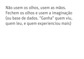 Não usem os olhos, usem as mãos.
Fechem os olhos e usem a imaginação
(ou base de dados. “Ganha” quem viu,
quem leu, e quem experienciou mais)
 