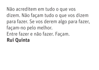 Não acreditem em tudo o que vos
dizem. Não façam tudo o que vos dizem
para fazer. Se vos derem algo para fazer,
façam-no pelo melhor.
Entre fazer e não fazer. Façam.
Rui Quinta
 