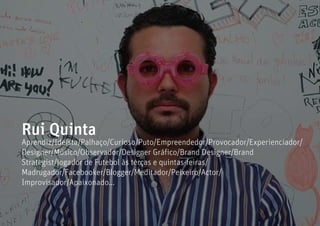 Rui Quinta
Aprendiz/Ideísta/Palhaço/Curioso/Puto/Empreendedor/Provocador/Experienciador/
Designer/Músico/Observador/Designer Gráfico/Brand Designer/Brand
Strategist/Jogador de Futebol às terças e quintas-feiras/
Madrugador/Facebooker/Blogger/Meditador/Peixeiro/Actor/
Improvisador/Apaixonado...
 