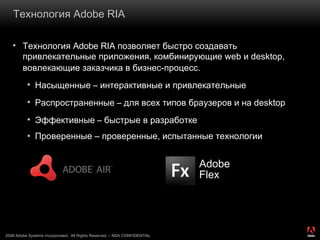 Технология  Adobe RIA  Технология  Adobe RIA  позволяет быстро создавать привлекательные приложения, комбинирующие  web  и  desktop , вовлекающие заказчика в бизнес-процесс .  Насыщенные  –  интерактивные и привлекательные   Распространенные  –  для всех типов браузеров и на  desktop Эффективные  –  быстрые в разработке Проверенные – проверенные, испытанные технологии Adobe Flex 