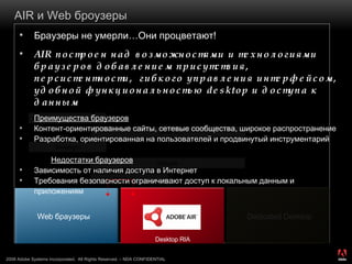 AIR  и  Web  броузеры Браузеры не умерли … Они процветают! AIR  построен над возможностями и технологиями   браузеров добавлением присутствия ,  персистентности,  гибкого управления интерфейсом ,  удобной функциональностью  desktop  и доступа к данным Преимущества браузеров Контент-ориентированные сайты, сетевые сообщества ,  широкое распространение Разработка, ориентированная на пользователей   и продвинутый инструментарий Недостатки браузеров Зависимость от наличия доступа в Интернет Требования безопасности ограничивают доступ к локальным данным и приложениям Web  браузеры Dedicated Desktop Desktop RIA Google Gears Widgets JavaFX Silverlight Flash 