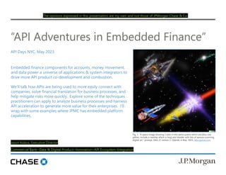 Jason Kobus, Executive Director
Commercial Bank>Data & Digital Product>Innovation>API Ecosystem Integration
“API Adventures in Embedded Finance”
API Days NYC, May 2023
Fig. 1. "A space image showing 3 stars in the same system which are blue, red,
yellow. Include a starship which is long and slender with lots of sensors scanning,
digital art." prompt, DALL-E, version 2, OpenAI, 6 May. 2023, labs.openai.com.
Embedded finance components for accounts, money movement,
and data power a universe of applications & system integrators to
drive more API product co-development and combustion.
We’ll talk how APIs are being used to more easily connect with
companies, solve financial translation for business processes, and
help mitigate risks more quickly. Explore some of the techniques
practitioners can apply to analyze business processes and harness
API acceleration to generate more value for their enterprises. I’ll
wrap with some examples where JPMC has embedded platform
capabilities.
The opinions expressed in this presentation are my own and not those of JPMorgan Chase & Co.
 
