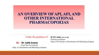 AN OVERVIEW OFAPI, AFI, AND
OTHER INTERNATIONAL
PHARMACOPOEIAS
By – Dr Ajith kumar
Final Year P.G Scholar
Dept. of Rasashastra and Bhaishajya kalpana
Under the guidance of : Dr P.G Jadar M.D Ayu PhD
Professor and Dean
Dept of PG Studies in Rasashastra and bhaishajya kalpana
 