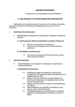 ARALING PANLIPUNAN I

                        KASAYSAYAN AT PAMAHALAAN NG PILIPINAS


            A. MGA PANLAHAT AT TIYAK NA KASANAYANG PAMPAGKATUTO


      Pagkatapos ng isang taong pag-aaral sa antas na ito ng mataas na paaralan,
ang bawat mag-aaral ay inaasahang makapagpapamalas ng sumusunod na
kakayahan.

I.    Ang Pag-aaral ng Kasaysayan

      1.   Napahahalagahan ang pag-aaral ng kasaysayan sa pagbuo at pag-unlad
           ng bansa

           A. Ang Kasaysayan Bilang Isang Disiplina ng Agham Panlipunan

                   1.1    Nasusuri ang kahulugan ng kasaysayan
                   1.2    Naiuugnay ang kasaysayan sa iba pang disiplinang
                          panlipunan

           B. Kahalagahan ng Kasaysayan

                   1.3    Naiuugnay ang kasaysayan bilang gamit (tool) sa pag-
                          aaral ng lipunang Pilipino

II.   Ang Simula ng Bansa

      2.    Napahahalagahan ang kaugnayan ng heograpiya sa paglinang ng
            kabihasnang Pilipino

           A. Heograpiya at Kasaysayan

                   2.1    Nabibigyang halaga ang pagtiyak sa mapa ng mga
                          hangganan ng Pambansang Teritoryo ng Pilipinas ayon sa
                          Saligang Batas ng 1987
                   2.2    Nasusuri ang mga implikasyon ng mga probisyon ng
                          Doktrinang Pangkapuluan (Archipelagic Doctrine) at ng
                          Exclusive Economic Zone
                   2.3    Nasusuri ang mga layunin at dahilan ng rehiyonalisasyon
                          ng Pilipinas
                   2.4    Napahahalagahan ang pagkilala sa karapatan sa mga
                          lupaing ninuno (ancestral domain)
                   2.5    Nakapagbabalangkas ng mabisang paraan ng wastong
                          paggamit at pangangalaga ng mga likas na yaman ng
                          bansa



                                                                                 1
 