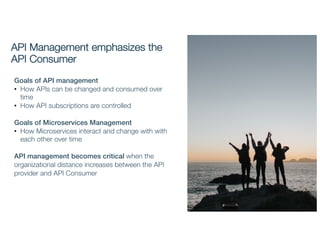 API Management emphasizes the
API Consumer
Goals of API management
• How APIs can be changed and consumed over
time
• How API subscriptions are controlled
Goals of Microservices Management
• How Microservices interact and change with with
each other over time
API management becomes critical when the
organizational distance increases between the API
provider and API Consumer
 