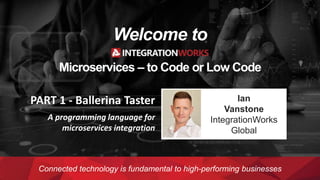 Welcome to
Microservices – to Code or Low Code
Connected technology is fundamental to high-performing businesses
Ian
Vanstone
IntegrationWorks
Global
PART 1 - Ballerina Taster
A programming language for
microservices integration
 