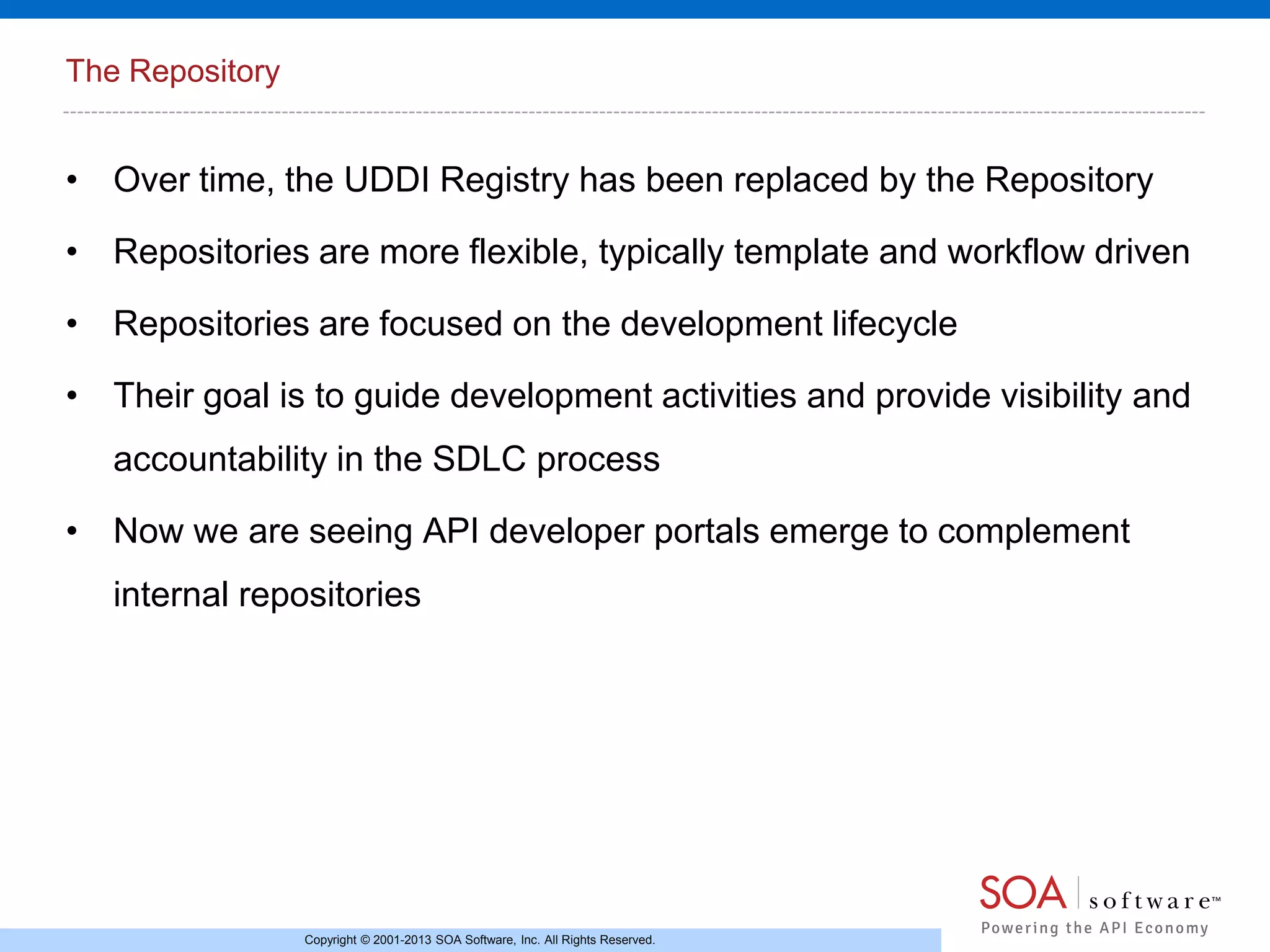 The Repository

• Over time, the UDDI Registry has been replaced by the Repository
• Repositories are more flexible, typically template and workflow driven
• Repositories are focused on the development lifecycle
• Their goal is to guide development activities and provide visibility and
accountability in the SDLC process
• Now we are seeing API developer portals emerge to complement
internal repositories

Copyright © 2001-2013 SOA Software, Inc. All Rights Reserved.

 