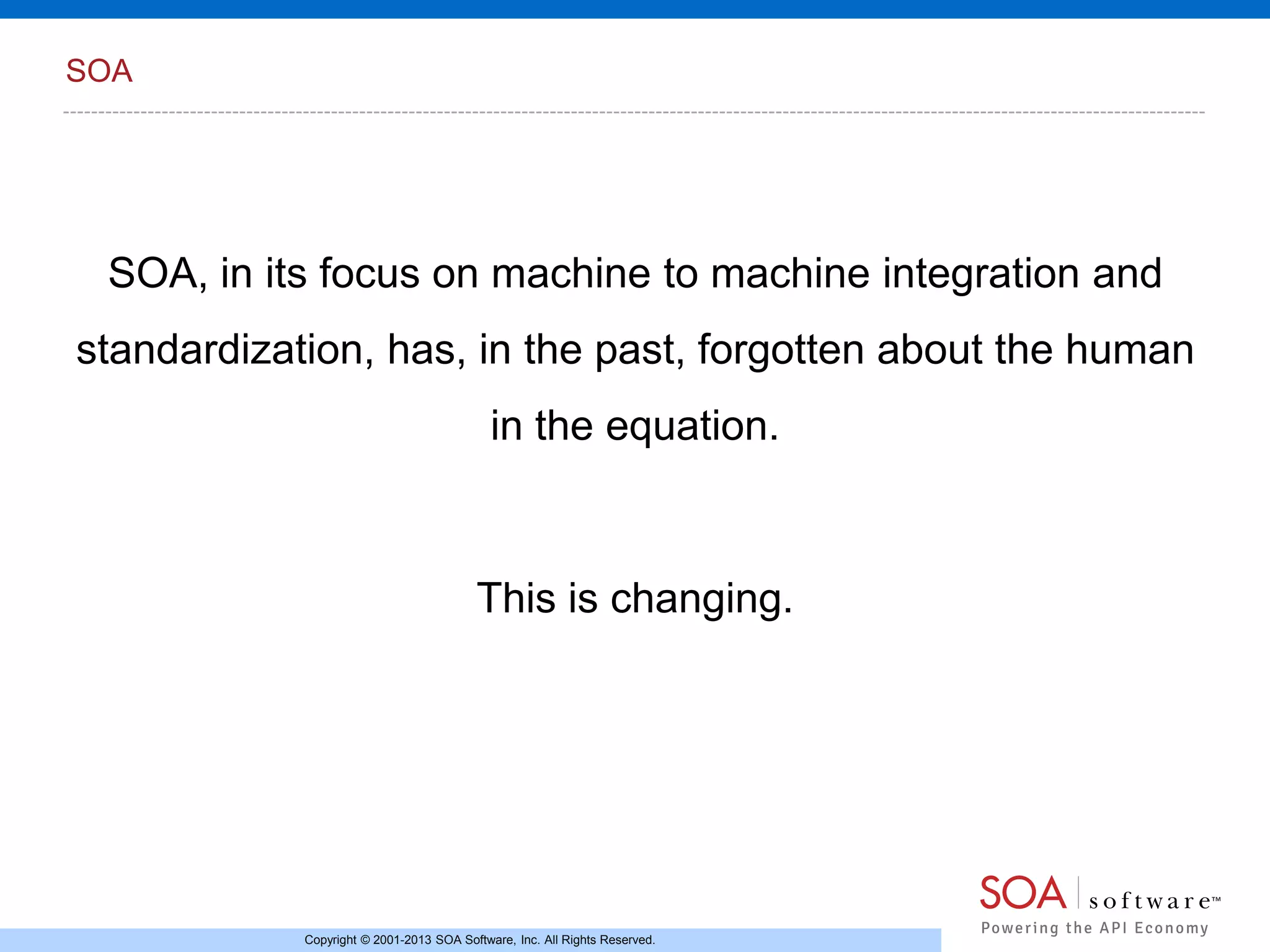 SOA

SOA, in its focus on machine to machine integration and

standardization, has, in the past, forgotten about the human
in the equation.

This is changing.

Copyright © 2001-2013 SOA Software, Inc. All Rights Reserved.

 