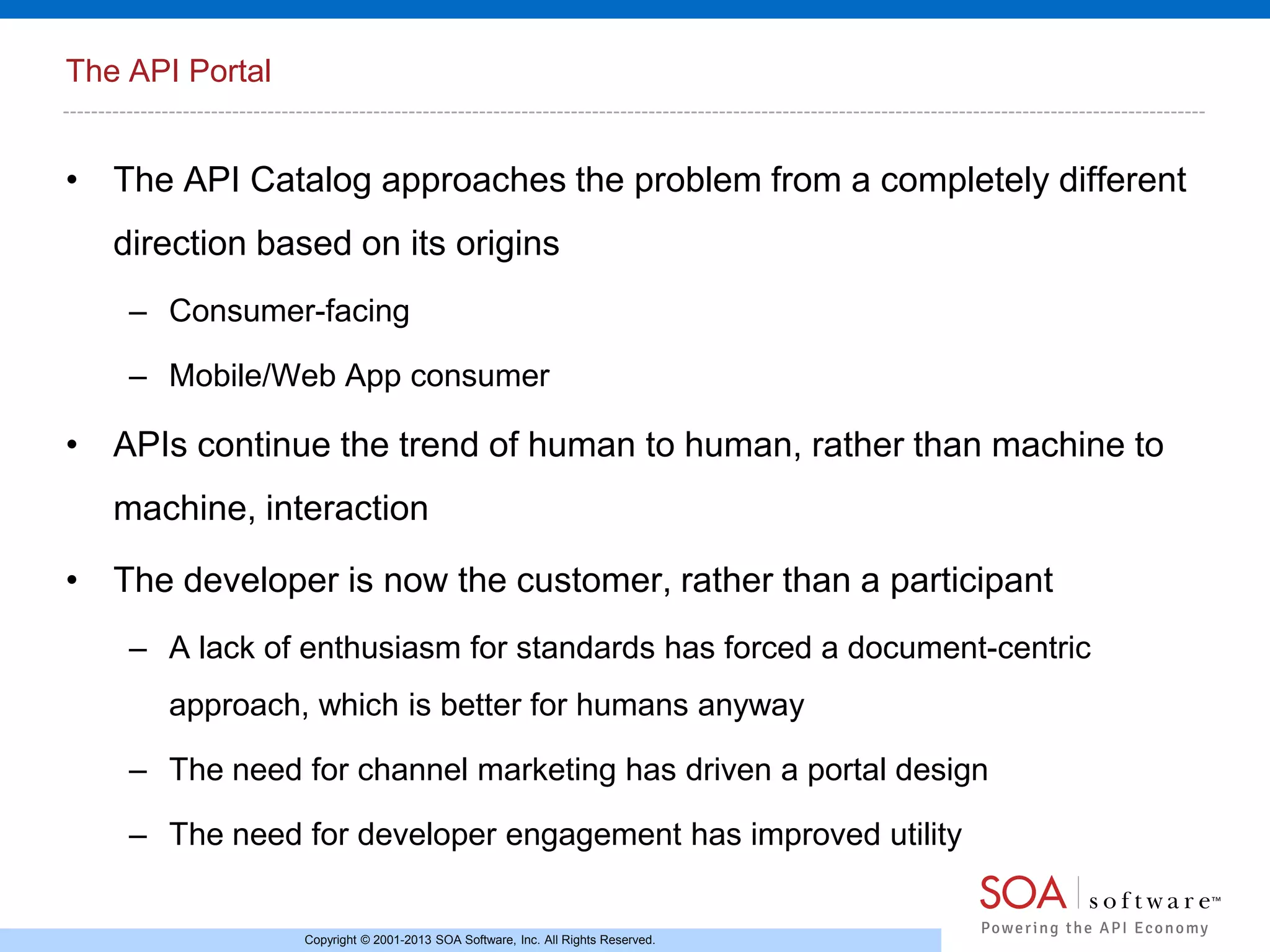 The API Portal

• The API Catalog approaches the problem from a completely different
direction based on its origins
– Consumer-facing
– Mobile/Web App consumer

• APIs continue the trend of human to human, rather than machine to
machine, interaction
• The developer is now the customer, rather than a participant
– A lack of enthusiasm for standards has forced a document-centric
approach, which is better for humans anyway

– The need for channel marketing has driven a portal design
– The need for developer engagement has improved utility

Copyright © 2001-2013 SOA Software, Inc. All Rights Reserved.

 