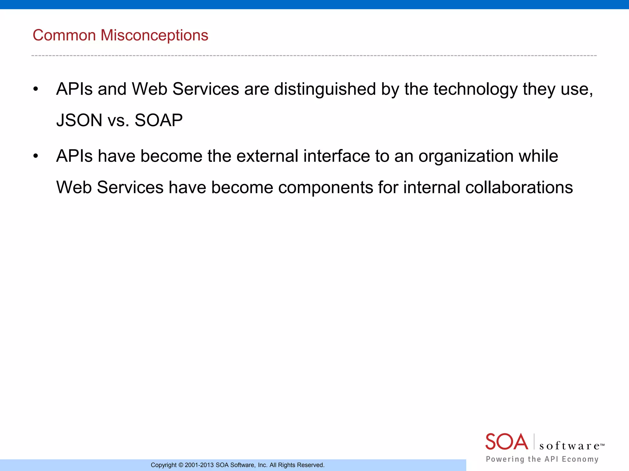 Common Misconceptions

• APIs and Web Services are distinguished by the technology they use,
JSON vs. SOAP
• APIs have become the external interface to an organization while
Web Services have become components for internal collaborations

Copyright © 2001-2013 SOA Software, Inc. All Rights Reserved.

 
