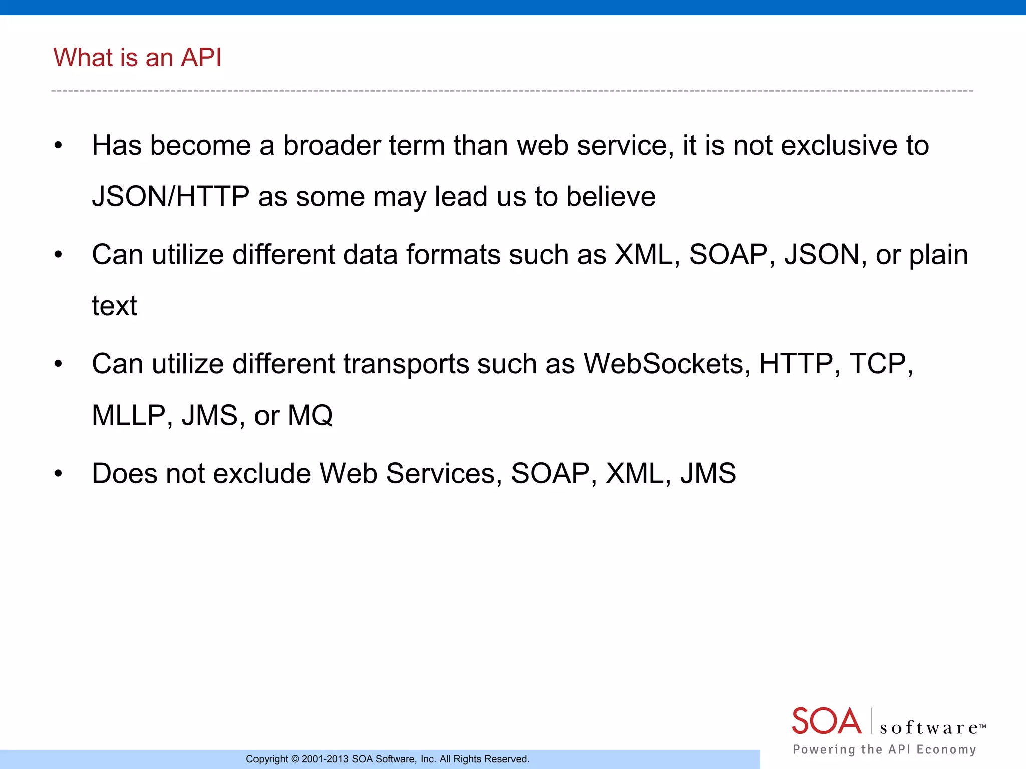 What is an API

• Has become a broader term than web service, it is not exclusive to
JSON/HTTP as some may lead us to believe
• Can utilize different data formats such as XML, SOAP, JSON, or plain
text
• Can utilize different transports such as WebSockets, HTTP, TCP,
MLLP, JMS, or MQ
• Does not exclude Web Services, SOAP, XML, JMS

Copyright © 2001-2013 SOA Software, Inc. All Rights Reserved.

 