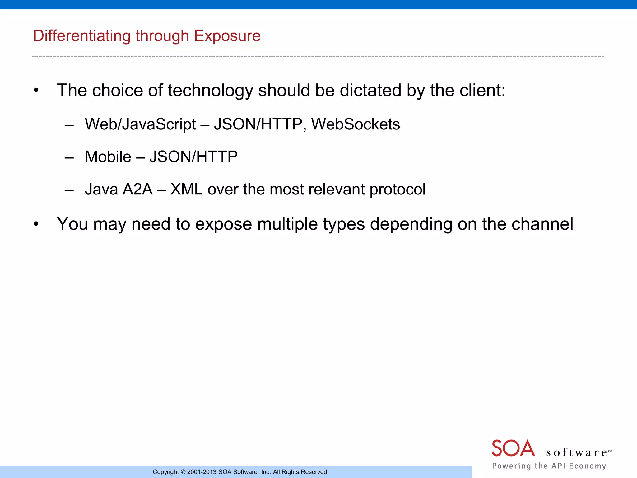 Differentiating through Exposure

• The choice of technology should be dictated by the client:
– Web/JavaScript – JSON/HTTP, WebSockets
– Mobile – JSON/HTTP
– Java A2A – XML over the most relevant protocol

• You may need to expose multiple types depending on the channel

Copyright © 2001-2013 SOA Software, Inc. All Rights Reserved.

 