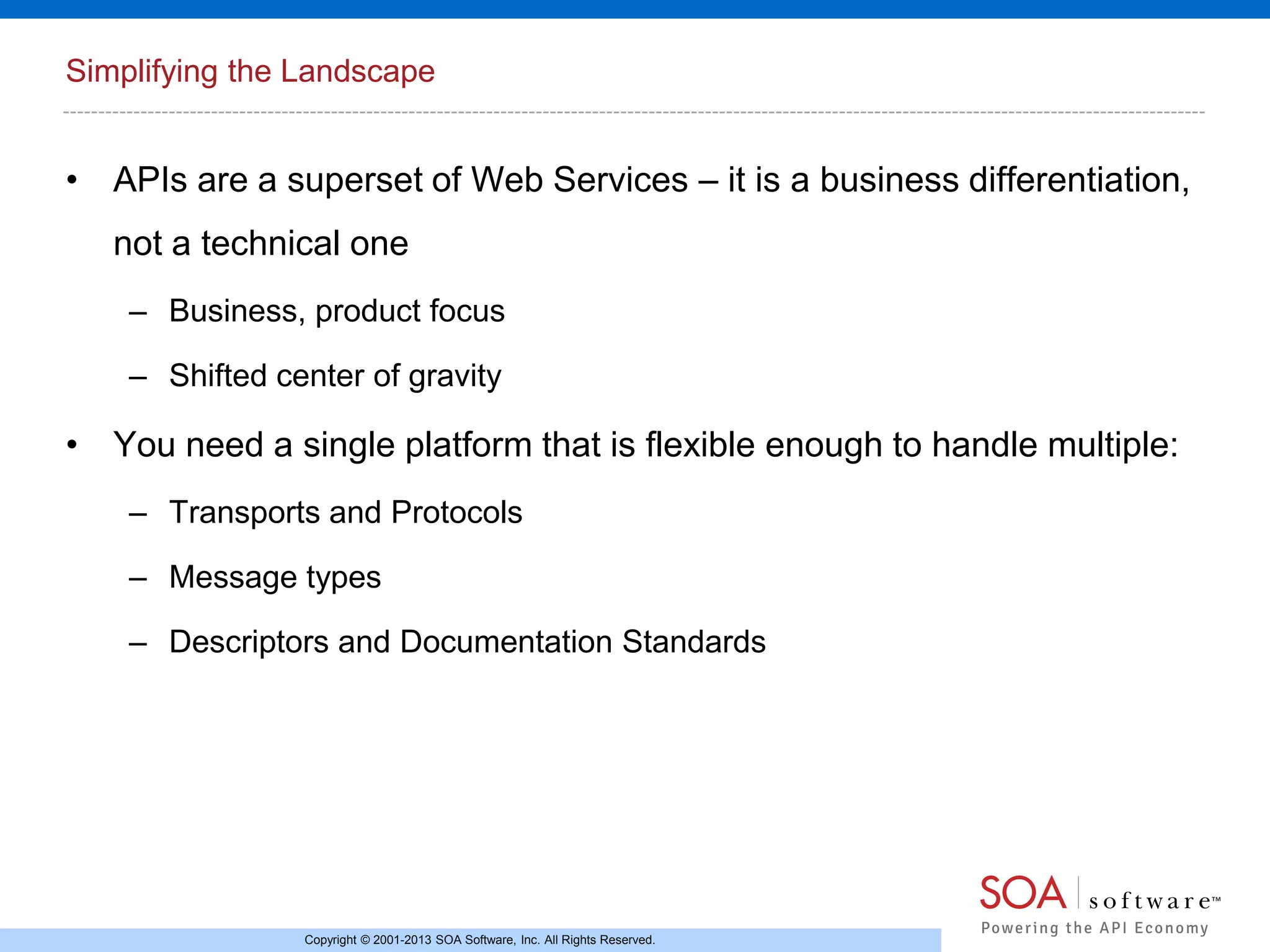 Simplifying the Landscape

• APIs are a superset of Web Services – it is a business differentiation,
not a technical one
– Business, product focus
– Shifted center of gravity

• You need a single platform that is flexible enough to handle multiple:
– Transports and Protocols
– Message types
– Descriptors and Documentation Standards

Copyright © 2001-2013 SOA Software, Inc. All Rights Reserved.

 