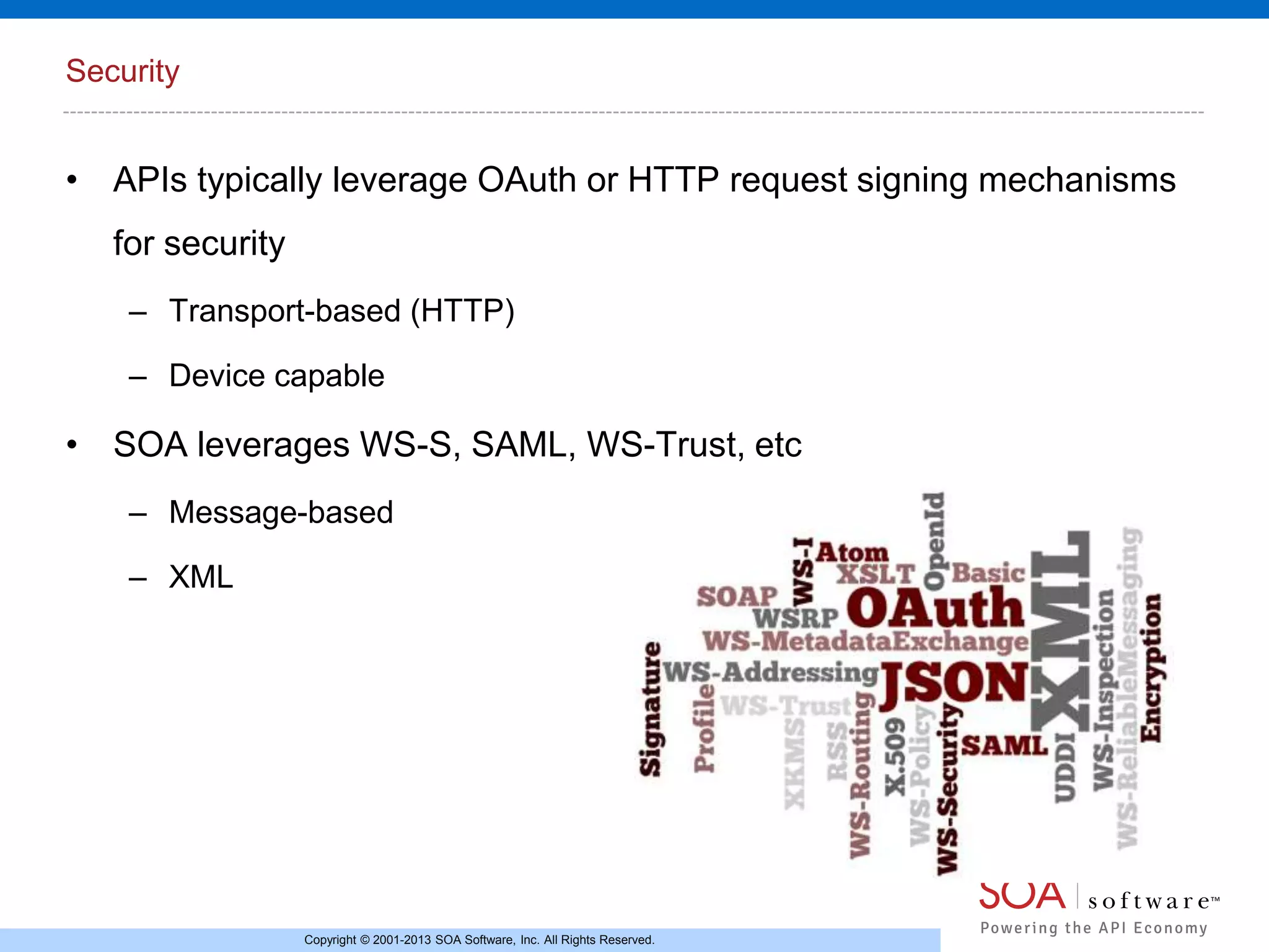 Security

• APIs typically leverage OAuth or HTTP request signing mechanisms
for security
– Transport-based (HTTP)
– Device capable

• SOA leverages WS-S, SAML, WS-Trust, etc
– Message-based
– XML

Copyright © 2001-2013 SOA Software, Inc. All Rights Reserved.

 