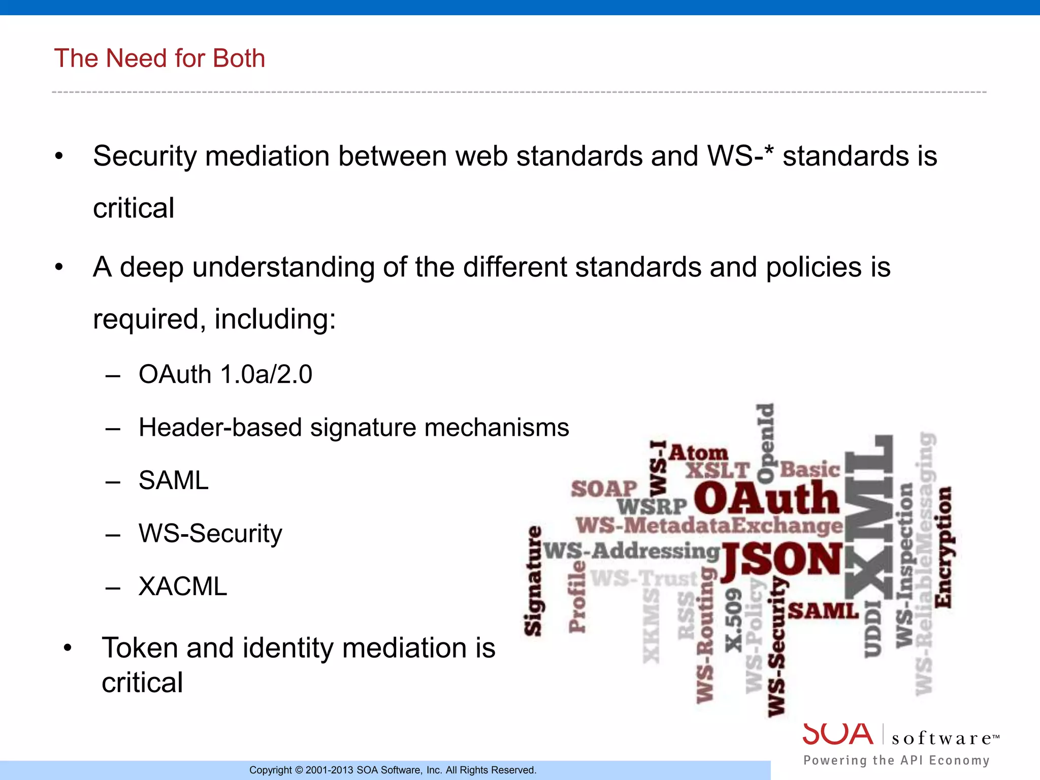 The Need for Both

• Security mediation between web standards and WS-* standards is
critical
• A deep understanding of the different standards and policies is
required, including:
– OAuth 1.0a/2.0
– Header-based signature mechanisms
– SAML
– WS-Security
– XACML

• Token and identity mediation is
critical
Copyright © 2001-2013 SOA Software, Inc. All Rights Reserved.

 