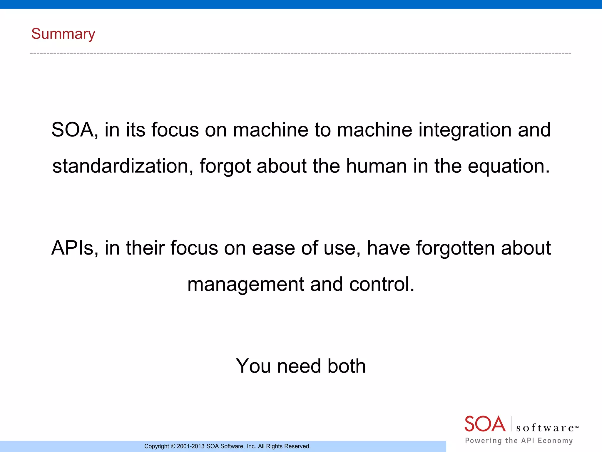 Summary

SOA, in its focus on machine to machine integration and

standardization, forgot about the human in the equation.

APIs, in their focus on ease of use, have forgotten about
management and control.

You need both

Copyright © 2001-2013 SOA Software, Inc. All Rights Reserved.

 