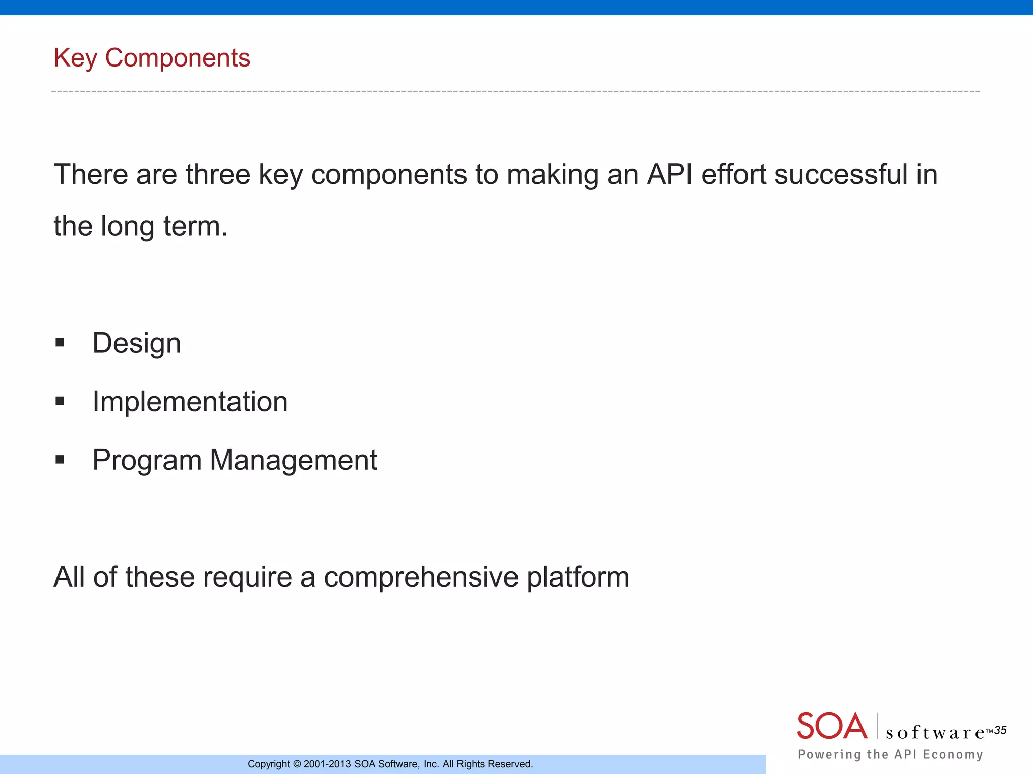 Key Components

There are three key components to making an API effort successful in
the long term.

 Design
 Implementation
 Program Management

All of these require a comprehensive platform

35
Copyright © 2001-2013 SOA Software, Inc. All Rights Reserved.

 