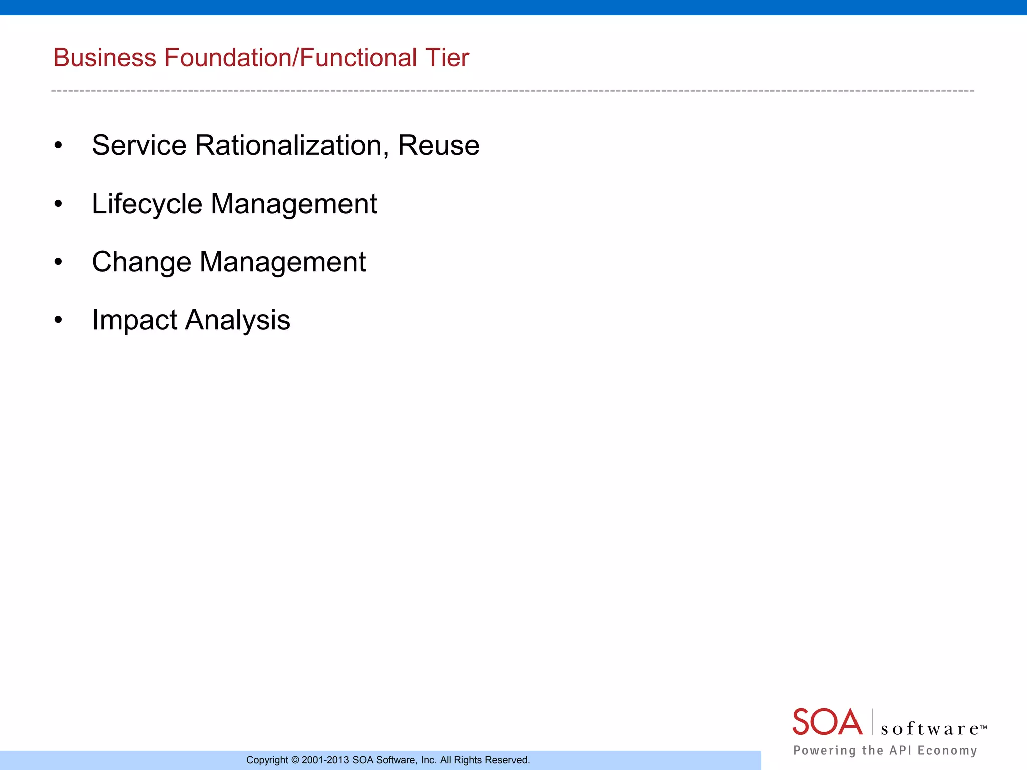 Business Foundation/Functional Tier

• Service Rationalization, Reuse
• Lifecycle Management
• Change Management
• Impact Analysis

Copyright © 2001-2013 SOA Software, Inc. All Rights Reserved.

 