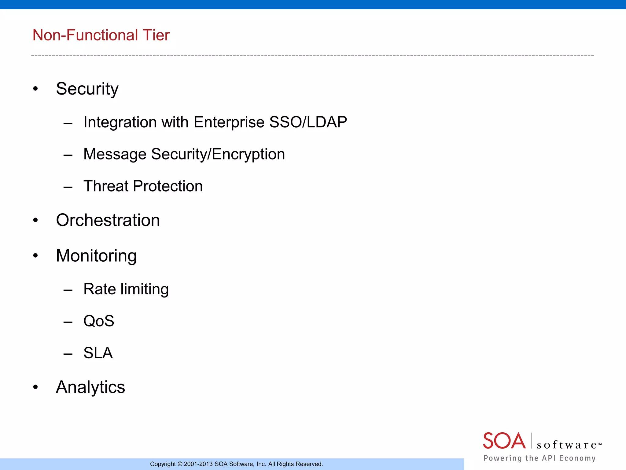 Non-Functional Tier

• Security
– Integration with Enterprise SSO/LDAP
– Message Security/Encryption
– Threat Protection

• Orchestration
• Monitoring
– Rate limiting
– QoS
– SLA

• Analytics

Copyright © 2001-2013 SOA Software, Inc. All Rights Reserved.

 