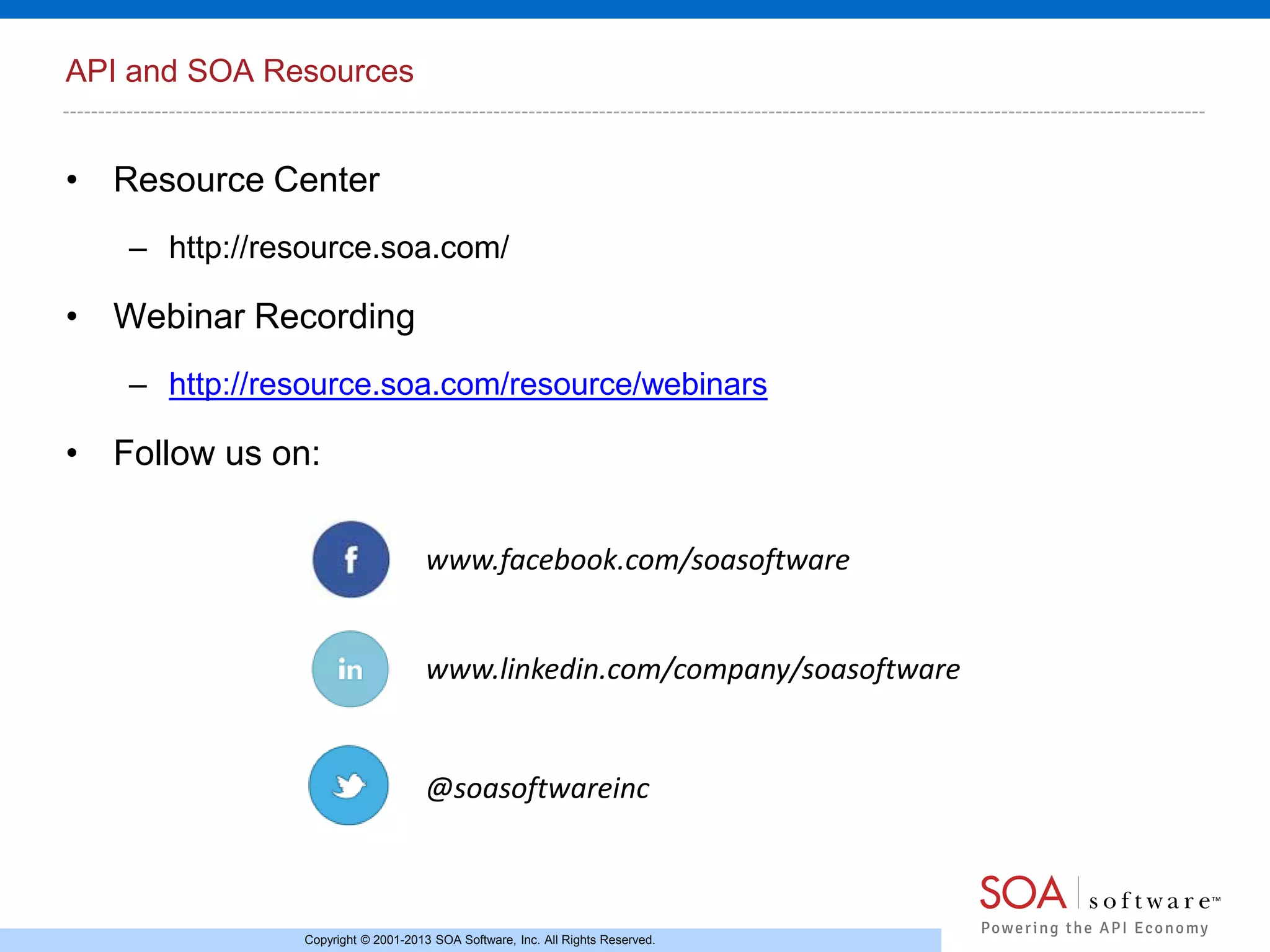 API and SOA Resources

• Resource Center
– http://resource.soa.com/

• Webinar Recording
– http://resource.soa.com/resource/webinars

• Follow us on:
www.facebook.com/soasoftware
www.linkedin.com/company/soasoftware

@soasoftwareinc

Copyright © 2001-2013 SOA Software, Inc. All Rights Reserved.

 