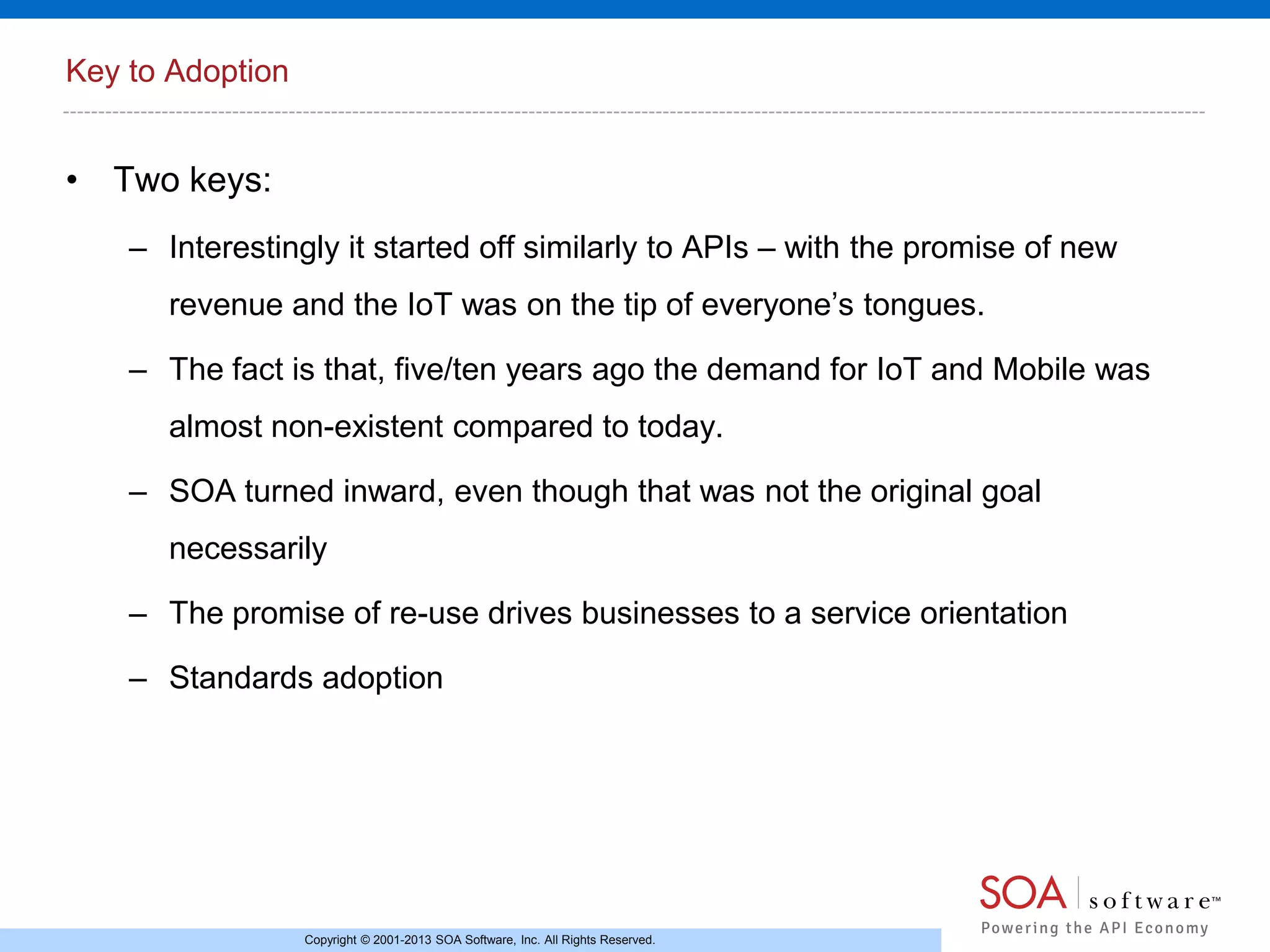 Key to Adoption

• Two keys:
– Interestingly it started off similarly to APIs – with the promise of new
revenue and the IoT was on the tip of everyone’s tongues.
– The fact is that, five/ten years ago the demand for IoT and Mobile was
almost non-existent compared to today.
– SOA turned inward, even though that was not the original goal

necessarily
– The promise of re-use drives businesses to a service orientation
– Standards adoption

Copyright © 2001-2013 SOA Software, Inc. All Rights Reserved.

 
