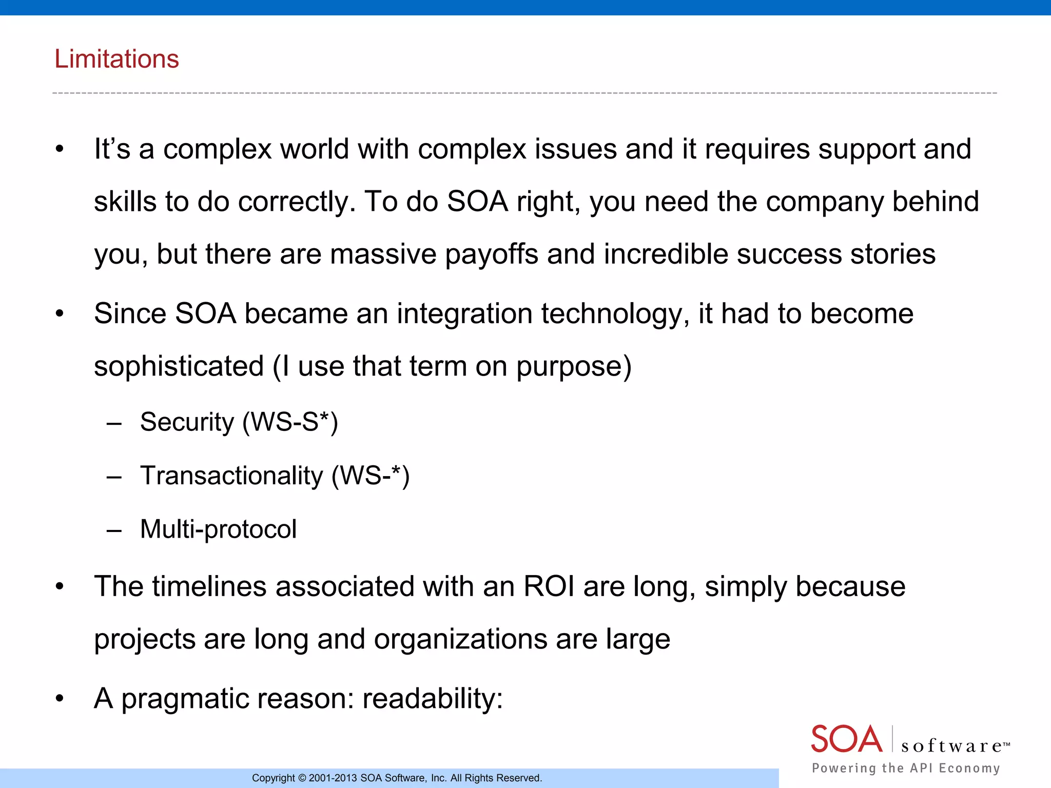 Limitations

• It’s a complex world with complex issues and it requires support and
skills to do correctly. To do SOA right, you need the company behind
you, but there are massive payoffs and incredible success stories
• Since SOA became an integration technology, it had to become
sophisticated (I use that term on purpose)
– Security (WS-S*)
– Transactionality (WS-*)
– Multi-protocol

• The timelines associated with an ROI are long, simply because

projects are long and organizations are large
• A pragmatic reason: readability:
Copyright © 2001-2013 SOA Software, Inc. All Rights Reserved.

 