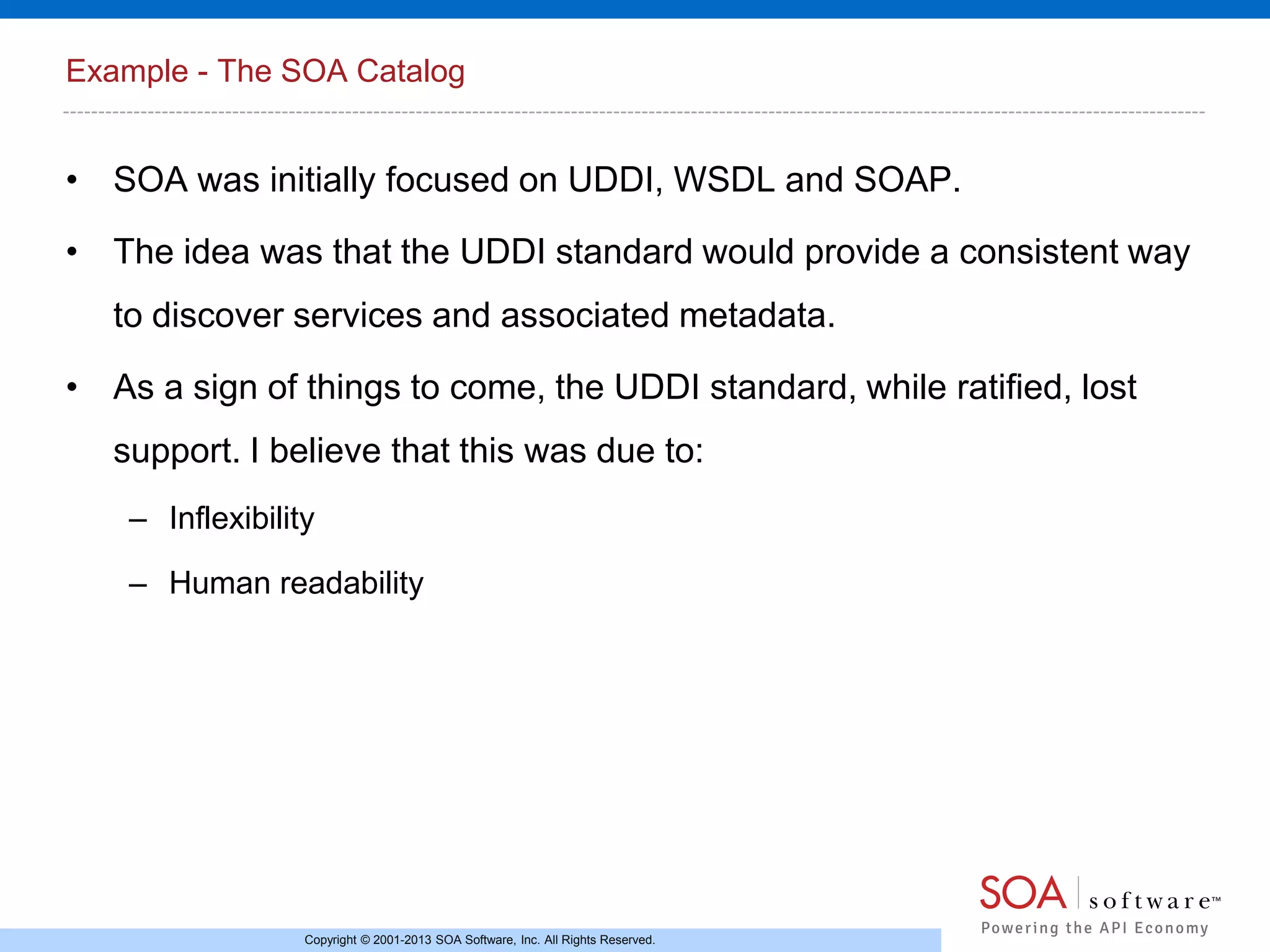 Example - The SOA Catalog

• SOA was initially focused on UDDI, WSDL and SOAP.
• The idea was that the UDDI standard would provide a consistent way
to discover services and associated metadata.
• As a sign of things to come, the UDDI standard, while ratified, lost
support. I believe that this was due to:
– Inflexibility
– Human readability

Copyright © 2001-2013 SOA Software, Inc. All Rights Reserved.

 