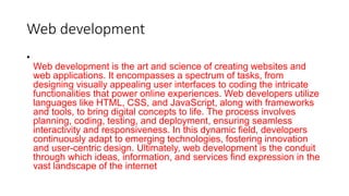 Web development
•
Web development is the art and science of creating websites and
web applications. It encompasses a spectrum of tasks, from
designing visually appealing user interfaces to coding the intricate
functionalities that power online experiences. Web developers utilize
languages like HTML, CSS, and JavaScript, along with frameworks
and tools, to bring digital concepts to life. The process involves
planning, coding, testing, and deployment, ensuring seamless
interactivity and responsiveness. In this dynamic field, developers
continuously adapt to emerging technologies, fostering innovation
and user-centric design. Ultimately, web development is the conduit
through which ideas, information, and services find expression in the
vast landscape of the internet
 