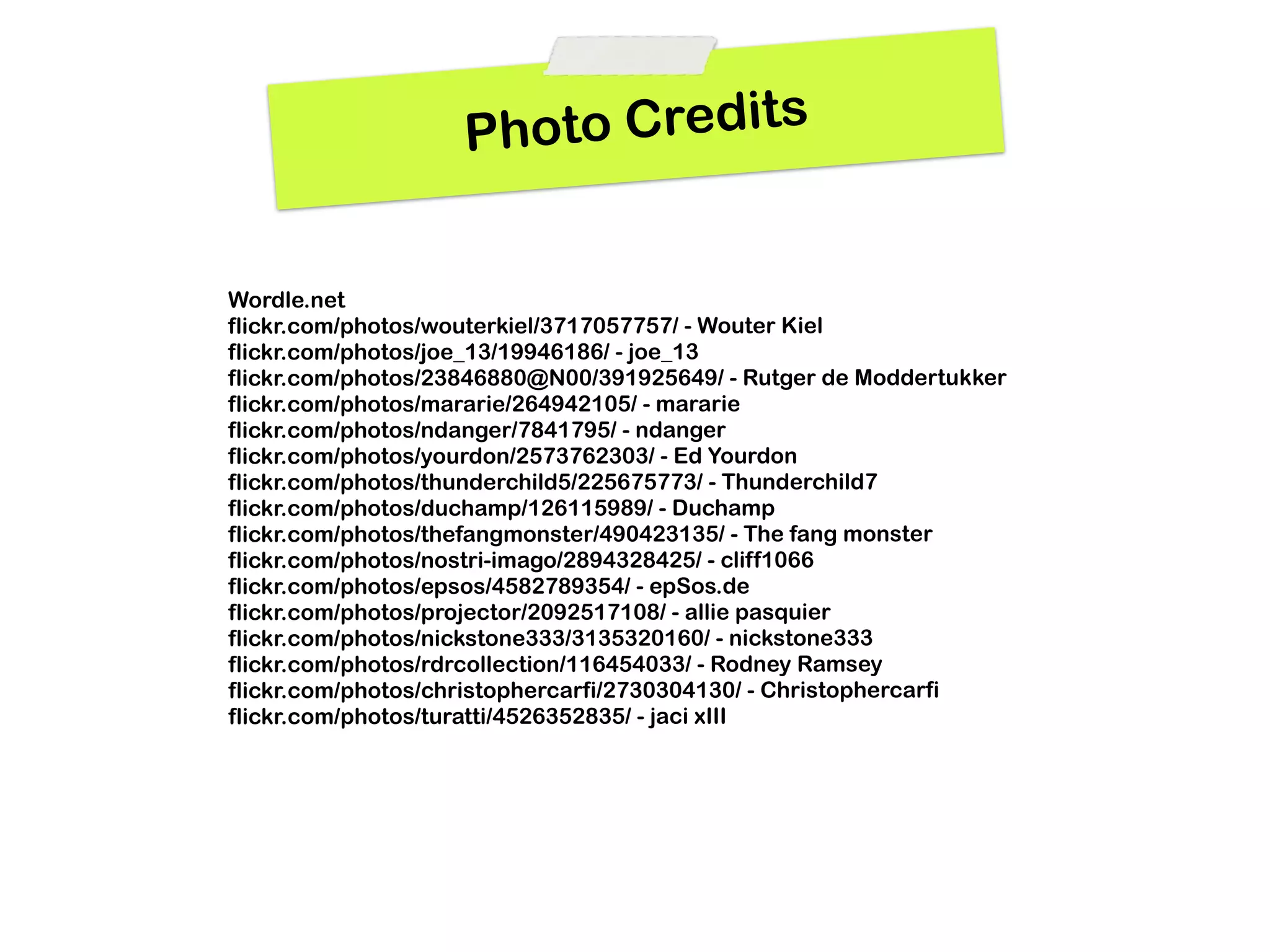 Photo Credits


Wordle.net
flickr.com/photos/wouterkiel/3717057757/ - Wouter Kiel
flickr.com/photos/joe_13/19946186/ - joe_13
flickr.com/photos/23846880@N00/391925649/ - Rutger de Moddertukker
flickr.com/photos/mararie/264942105/ - mararie
flickr.com/photos/ndanger/7841795/ - ndanger
flickr.com/photos/yourdon/2573762303/ - Ed Yourdon
flickr.com/photos/thunderchild5/225675773/ - Thunderchild7
flickr.com/photos/duchamp/126115989/ - Duchamp
flickr.com/photos/thefangmonster/490423135/ - The fang monster
flickr.com/photos/nostri-imago/2894328425/ - cliff1066
flickr.com/photos/epsos/4582789354/ - epSos.de
flickr.com/photos/projector/2092517108/ - allie pasquier
flickr.com/photos/nickstone333/3135320160/ - nickstone333
flickr.com/photos/rdrcollection/116454033/ - Rodney Ramsey
flickr.com/photos/christophercarfi/2730304130/ - Christophercarfi
flickr.com/photos/turatti/4526352835/ - jaci xIII
 