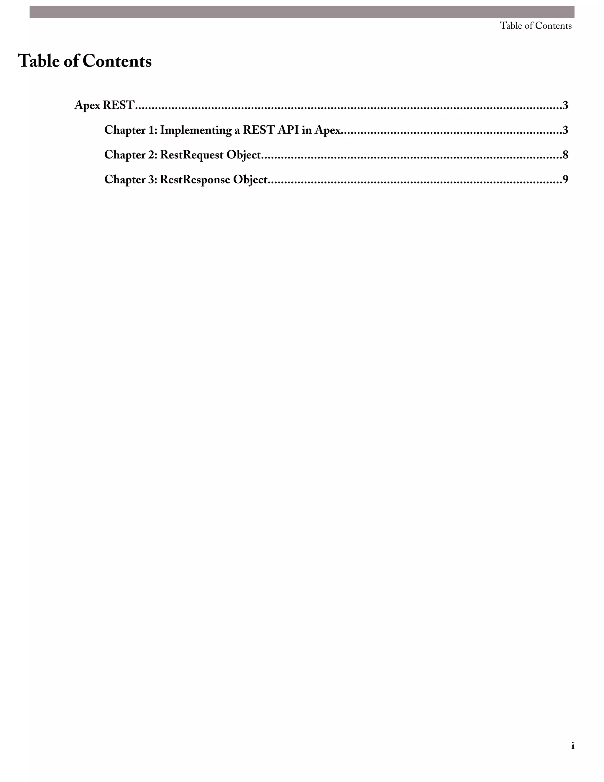 Table of Contents


Table of Contents

       Apex REST.................................................................................................................................3

               Chapter 1: Implementing a REST API in Apex...................................................................3

               Chapter 2: RestRequest Object...........................................................................................8

               Chapter 3: RestResponse Object.........................................................................................9




                                                                                                                                                     i
 