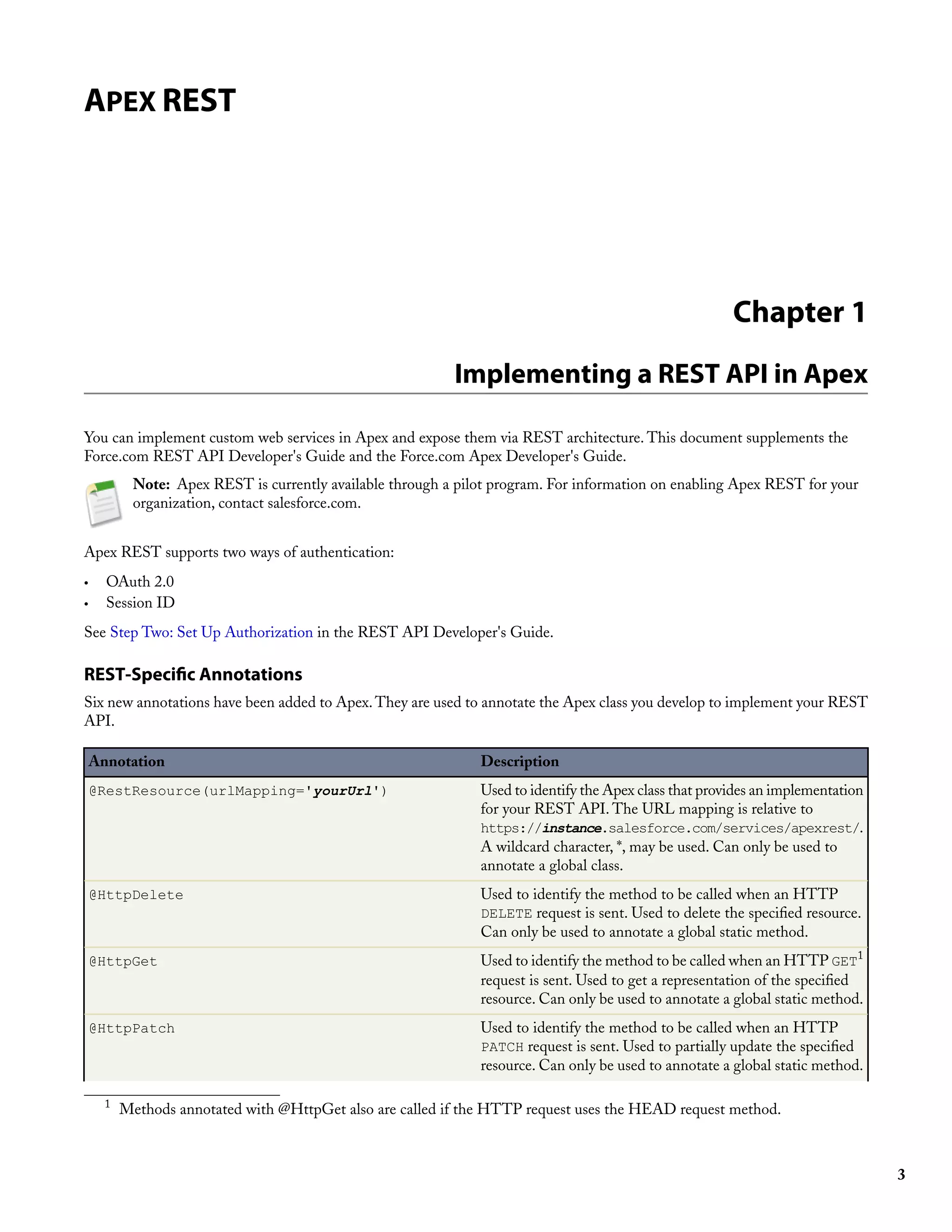 APEX REST




                                                                                                        Chapter 1
                                                           Implementing a REST API in Apex

You can implement custom web services in Apex and expose them via REST architecture. This document supplements the
Force.com REST API Developer's Guide and the Force.com Apex Developer's Guide.
           Note: Apex REST is currently available through a pilot program. For information on enabling Apex REST for your
           organization, contact salesforce.com.


Apex REST supports two ways of authentication:
•     OAuth 2.0
•     Session ID
See Step Two: Set Up Authorization in the REST API Developer's Guide.

REST-Specific Annotations
Six new annotations have been added to Apex. They are used to annotate the Apex class you develop to implement your REST
API.

    Annotation                                                 Description
    @RestResource(urlMapping='yourUrl')                        Used to identify the Apex class that provides an implementation
                                                               for your REST API. The URL mapping is relative to
                                                               https://instance.salesforce.com/services/apexrest/.
                                                               A wildcard character, *, may be used. Can only be used to
                                                               annotate a global class.
    @HttpDelete                                                Used to identify the method to be called when an HTTP
                                                               DELETE request is sent. Used to delete the specified resource.
                                                               Can only be used to annotate a global static method.
    @HttpGet                                                   Used to identify the method to be called when an HTTP GET1
                                                               request is sent. Used to get a representation of the specified
                                                               resource. Can only be used to annotate a global static method.
    @HttpPatch                                                 Used to identify the method to be called when an HTTP
                                                               PATCH request is sent. Used to partially update the specified
                                                               resource. Can only be used to annotate a global static method.

      1
          Methods annotated with @HttpGet also are called if the HTTP request uses the HEAD request method.



                                                                                                                                 3
 