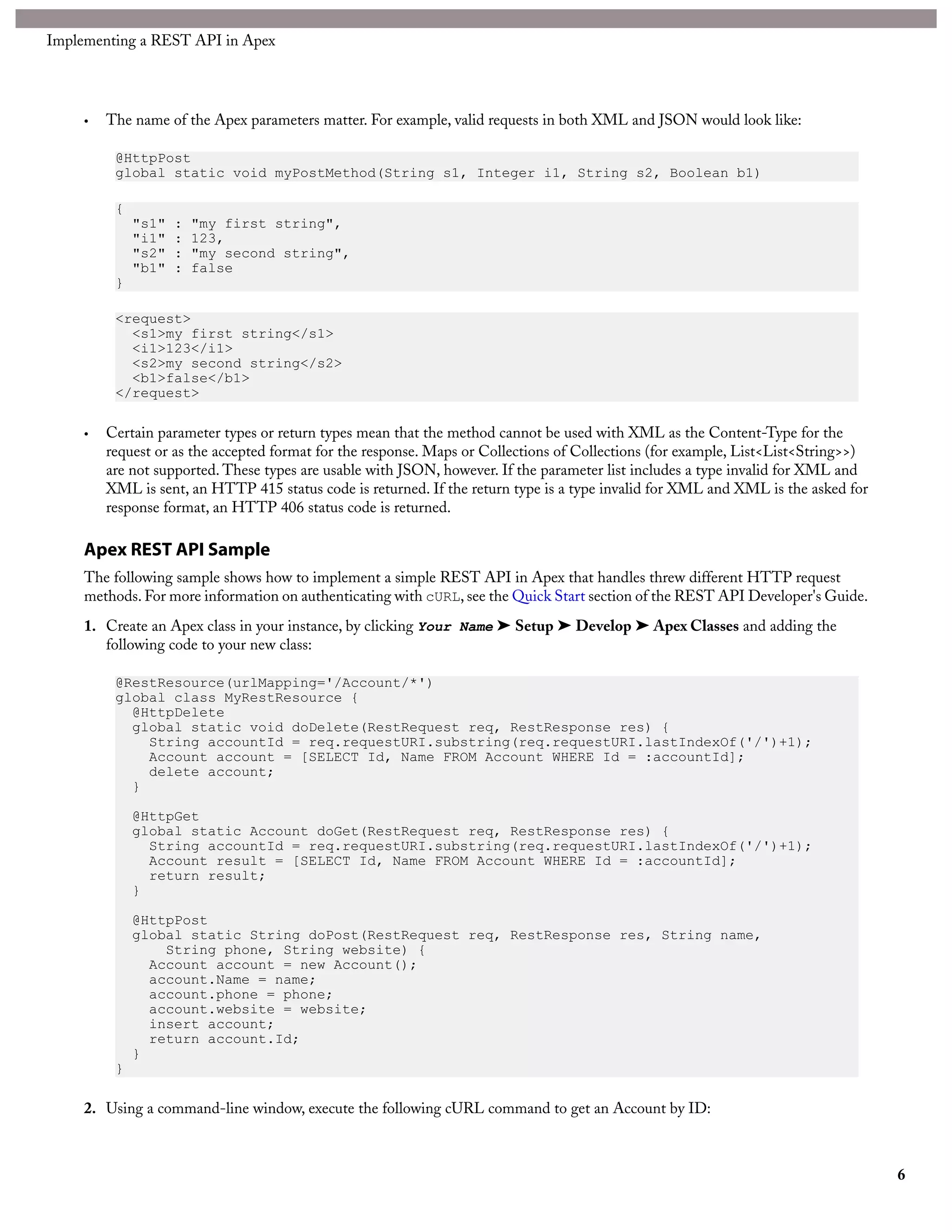 Implementing a REST API in Apex




     •   The name of the Apex parameters matter. For example, valid requests in both XML and JSON would look like:

          @HttpPost
          global static void myPostMethod(String s1, Integer i1, String s2, Boolean b1)

          {
              "s1"   :   "my first string",
              "i1"   :   123,
              "s2"   :   "my second string",
              "b1"   :   false
          }

          <request>
            <s1>my first string</s1>
            <i1>123</i1>
            <s2>my second string</s2>
            <b1>false</b1>
          </request>

     •   Certain parameter types or return types mean that the method cannot be used with XML as the Content-Type for the
         request or as the accepted format for the response. Maps or Collections of Collections (for example, List<List<String>>)
         are not supported. These types are usable with JSON, however. If the parameter list includes a type invalid for XML and
         XML is sent, an HTTP 415 status code is returned. If the return type is a type invalid for XML and XML is the asked for
         response format, an HTTP 406 status code is returned.

     Apex REST API Sample
     The following sample shows how to implement a simple REST API in Apex that handles threw different HTTP request
     methods. For more information on authenticating with cURL, see the Quick Start section of the REST API Developer's Guide.
     1. Create an Apex class in your instance, by clicking Your Name ➤ Setup ➤ Develop ➤ Apex Classes and adding the
        following code to your new class:

          @RestResource(urlMapping='/Account/*')
          global class MyRestResource {
            @HttpDelete
            global static void doDelete(RestRequest req, RestResponse res) {
              String accountId = req.requestURI.substring(req.requestURI.lastIndexOf('/')+1);
              Account account = [SELECT Id, Name FROM Account WHERE Id = :accountId];
              delete account;
            }

              @HttpGet
              global static Account doGet(RestRequest req, RestResponse res) {
                String accountId = req.requestURI.substring(req.requestURI.lastIndexOf('/')+1);
                Account result = [SELECT Id, Name FROM Account WHERE Id = :accountId];
                return result;
              }

              @HttpPost
              global static String doPost(RestRequest req, RestResponse res, String name,
                  String phone, String website) {
                Account account = new Account();
                account.Name = name;
                account.phone = phone;
                account.website = website;
                insert account;
                return account.Id;
              }
          }

     2. Using a command-line window, execute the following cURL command to get an Account by ID:



                                                                                                                                    6
 