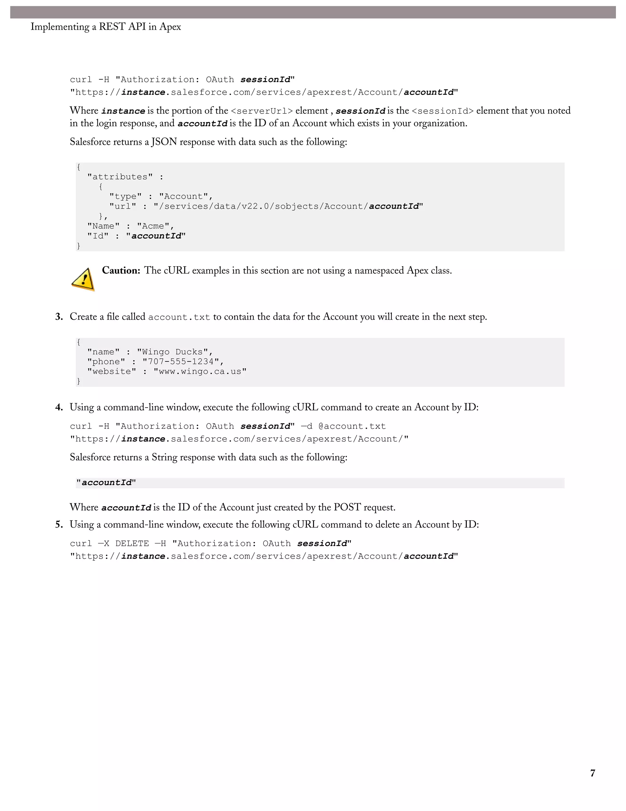 Implementing a REST API in Apex




        curl -H "Authorization: OAuth sessionId"
        "https://instance.salesforce.com/services/apexrest/Account/accountId"
        Where instance is the portion of the <serverUrl> element , sessionId is the <sessionId> element that you noted
        in the login response, and accountId is the ID of an Account which exists in your organization.
        Salesforce returns a JSON response with data such as the following:

          {
              "attributes" :
                {
                  "type" : "Account",
                  "url" : "/services/data/v22.0/sobjects/Account/accountId"
                },
              "Name" : "Acme",
              "Id" : "accountId"
          }

                Caution: The cURL examples in this section are not using a namespaced Apex class.



     3. Create a file called account.txt to contain the data for the Account you will create in the next step.

          {
              "name" : "Wingo Ducks",
              "phone" : "707-555-1234",
              "website" : "www.wingo.ca.us"
          }

     4. Using a command-line window, execute the following cURL command to create an Account by ID:
        curl -H "Authorization: OAuth sessionId" —d @account.txt
        "https://instance.salesforce.com/services/apexrest/Account/"
        Salesforce returns a String response with data such as the following:

          "accountId"

        Where accountId is the ID of the Account just created by the POST request.
     5. Using a command-line window, execute the following cURL command to delete an Account by ID:
        curl —X DELETE —H "Authorization: OAuth sessionId"
        "https://instance.salesforce.com/services/apexrest/Account/accountId"




                                                                                                                         7
 
