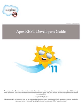 Version 22.0: Summer '11




                       Apex REST Developer's Guide




Note: Any unreleased services or features referenced in this or other press releases or public statements are not currently available and may
not be delivered on time or at all. Customers who purchase our services should make their purchase decisions based upon features that are
                                                             currently available.

                                                         Last updated: May 9, 2011
© Copyright 2000-2011 salesforce.com, inc. All rights reserved. Salesforce.com is a registered trademark of salesforce.com, inc., as are other
                      names and marks. Other marks appearing herein may be trademarks of their respective owners.
 