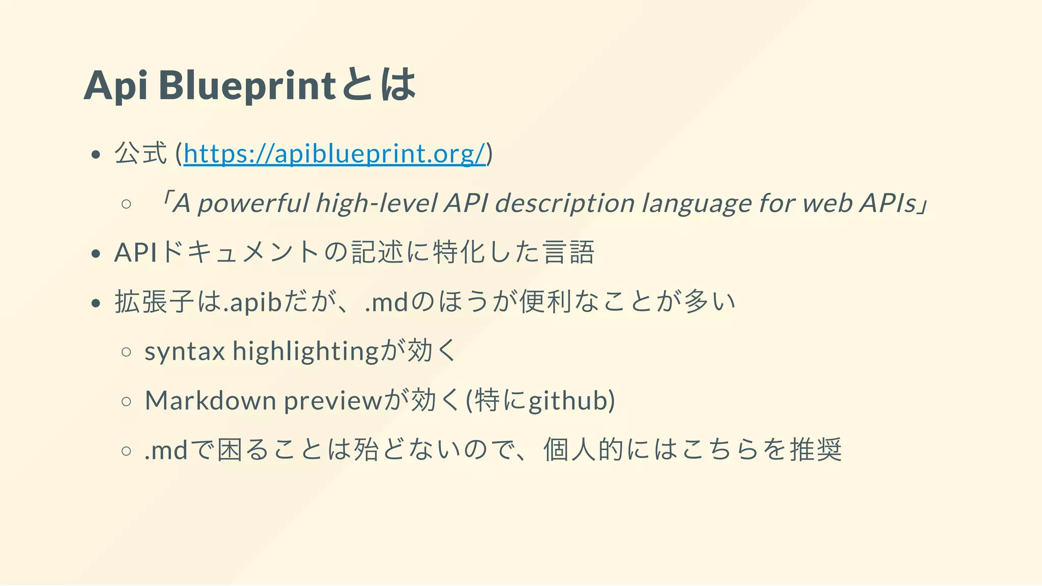 Api Blueprintとは
公式(https://apiblueprint.org/)
「A powerful high-level API description language for web APIs」
APIドキュメントの記述に特化した言語
拡張子は.apibだが、.mdのほうが便利なことが多い
syntax highlightingが効く
Markdown previewが効く(特にgithub)
.mdで困ることは殆どないので、個人的にはこちらを推奨
 