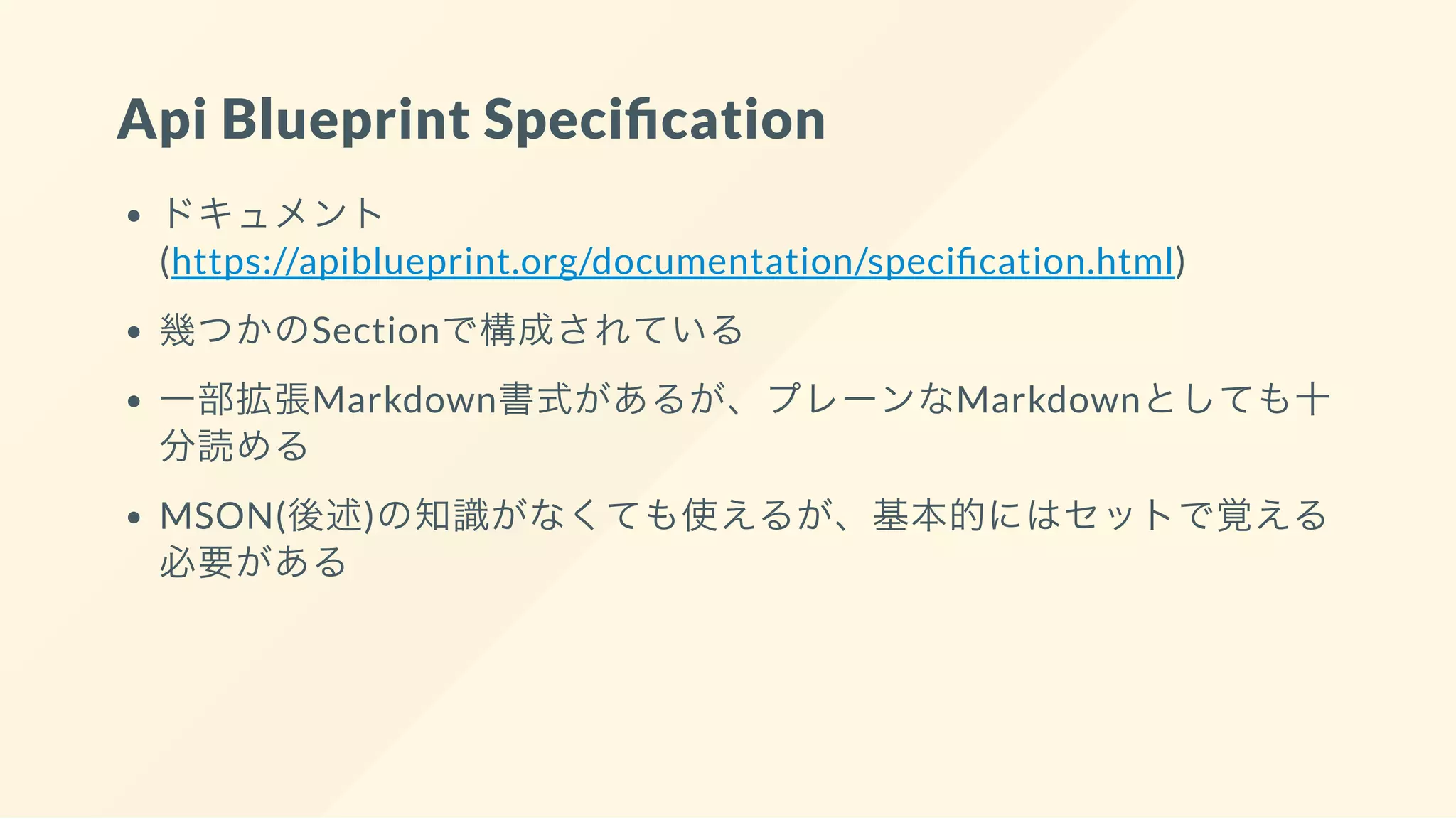 Api Blueprint Speci cation
ドキュメント
(https://apiblueprint.org/documentation/speci cation.html)
幾つかのSectionで構成されている
一部拡張Markdown書式があるが、プレーンなMarkdownとしても十
分読める
MSON(後述)の知識がなくても使えるが、基本的にはセットで覚える
必要がある
 