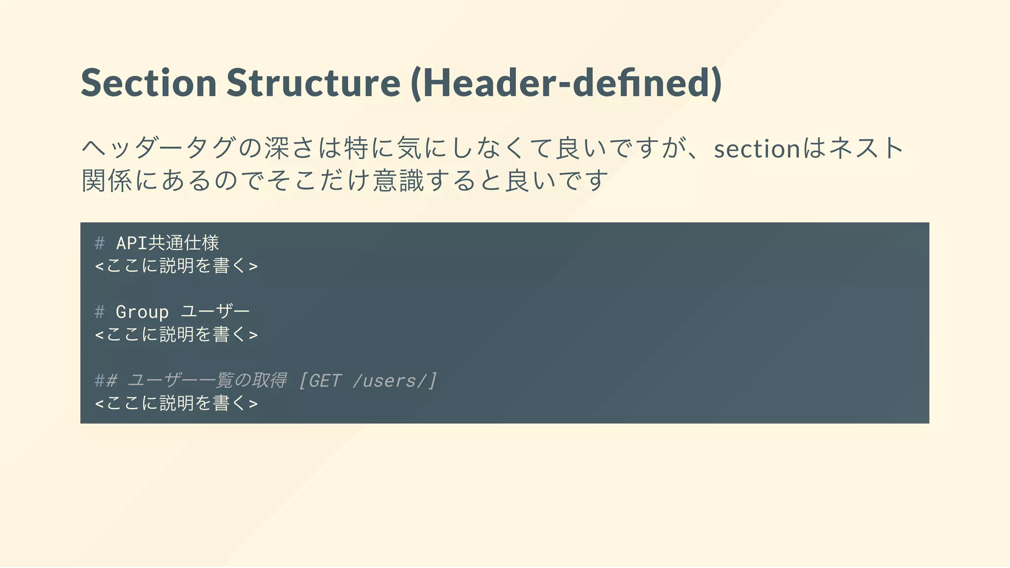 Section Structure (Header-de ned)
ヘッダータグの深さは特に気にしなくて良いですが、sectionはネスト
関係にあるのでそこだけ意識すると良いです
# API共通仕様
<ここに説明を書く>
# Group ユーザー
<ここに説明を書く>
## ユーザー一覧の取得 [GET /users/]
<ここに説明を書く>
 