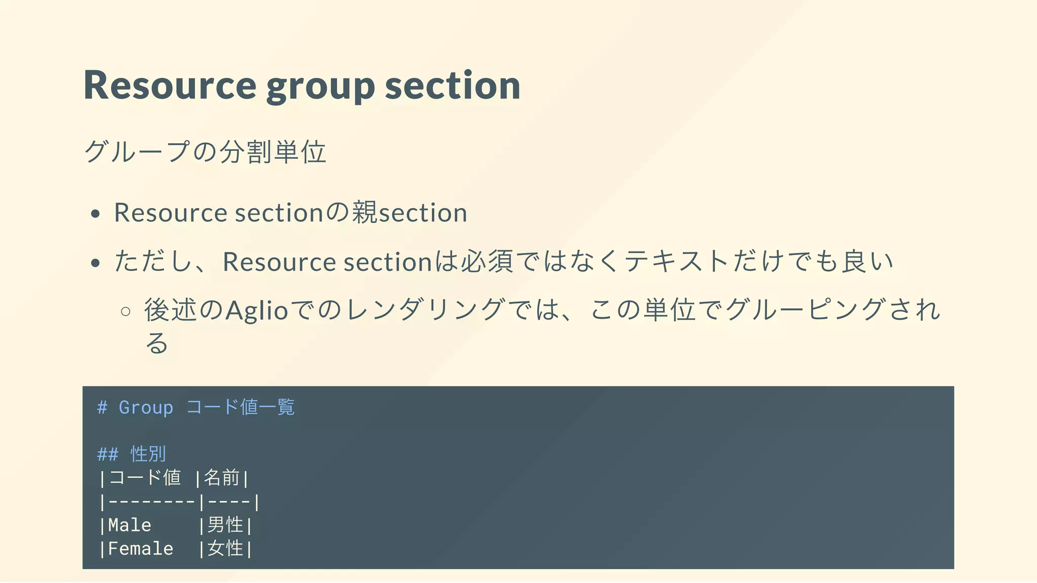 Resource group section
グループの分割単位
Resource sectionの親section
ただし、Resource sectionは必須ではなくテキストだけでも良い
後述のAglioでのレンダリングでは、この単位でグルーピングされ
る
# Group コード値一覧
## 性別
|コード値 |名前|
|--------|----|
|Male |男性|
|Female |女性|
 