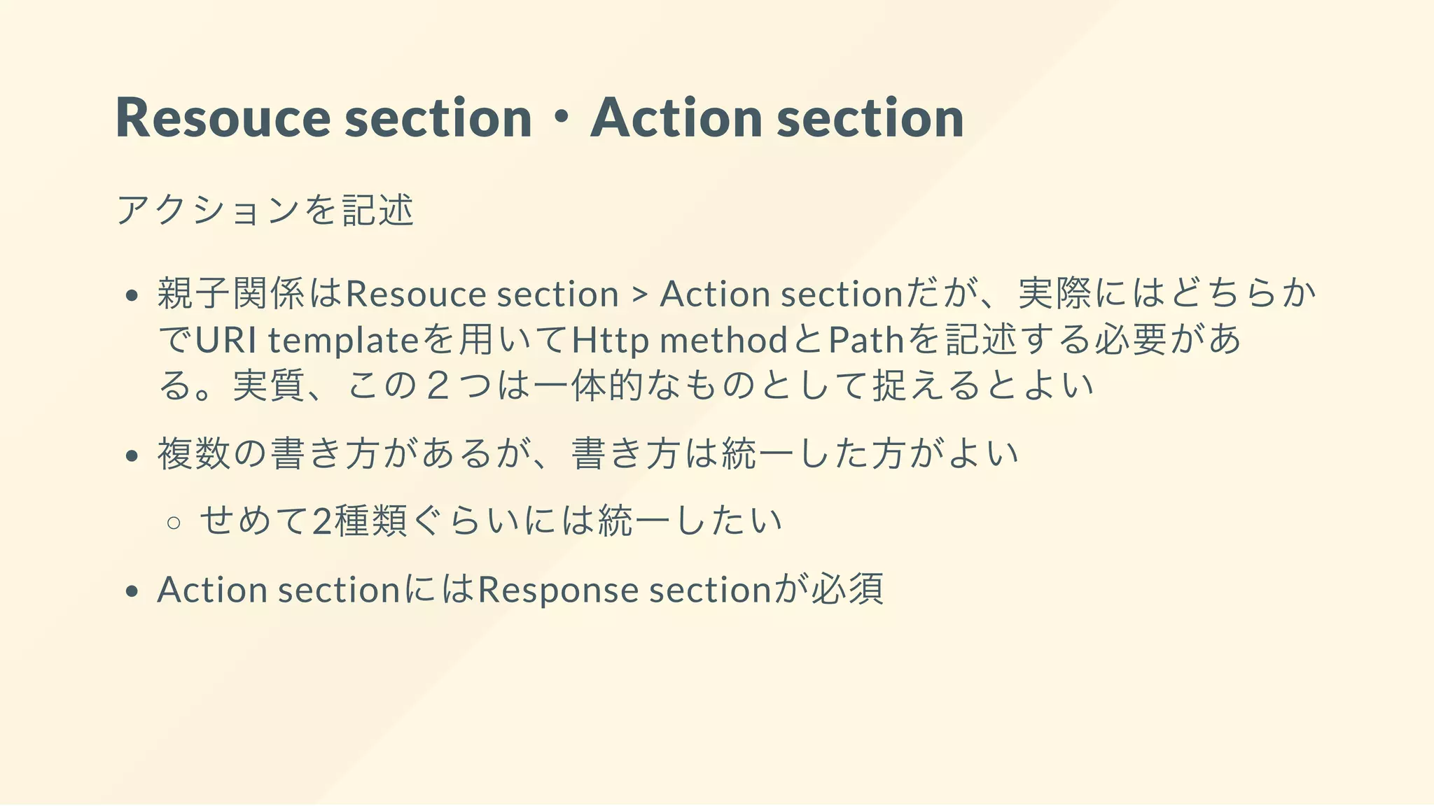 Resouce section・Action section
アクションを記述
親子関係はResouce section > Action sectionだが、実際にはどちらか
でURI templateを用いてHttp methodとPathを記述する必要があ
る。実質、この２つは一体的なものとして捉えるとよい
複数の書き方があるが、書き方は統一した方がよい
せめて2種類ぐらいには統一したい
Action sectionにはResponse sectionが必須
 
