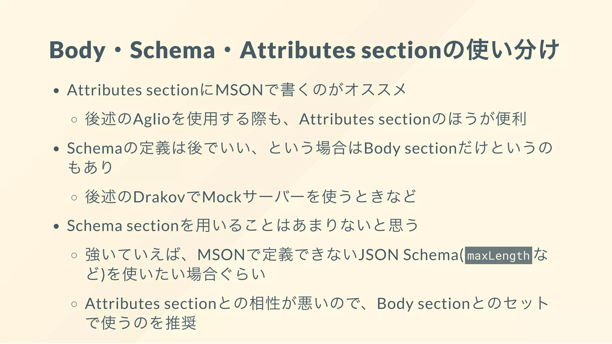 Body・Schema・Attributes sectionの使い分け
Attributes sectionにMSONで書くのがオススメ
後述のAglioを使用する際も、Attributes sectionのほうが便利
Schemaの定義は後でいい、という場合はBody sectionだけというの
もあり
後述のDrakovでMockサーバーを使うときなど
Schema sectionを用いることはあまりないと思う
強いていえば、MSONで定義できないJSON Schema( maxLength な
ど)を使いたい場合ぐらい
Attributes sectionとの相性が悪いので、Body sectionとのセット
で使うのを推奨
 