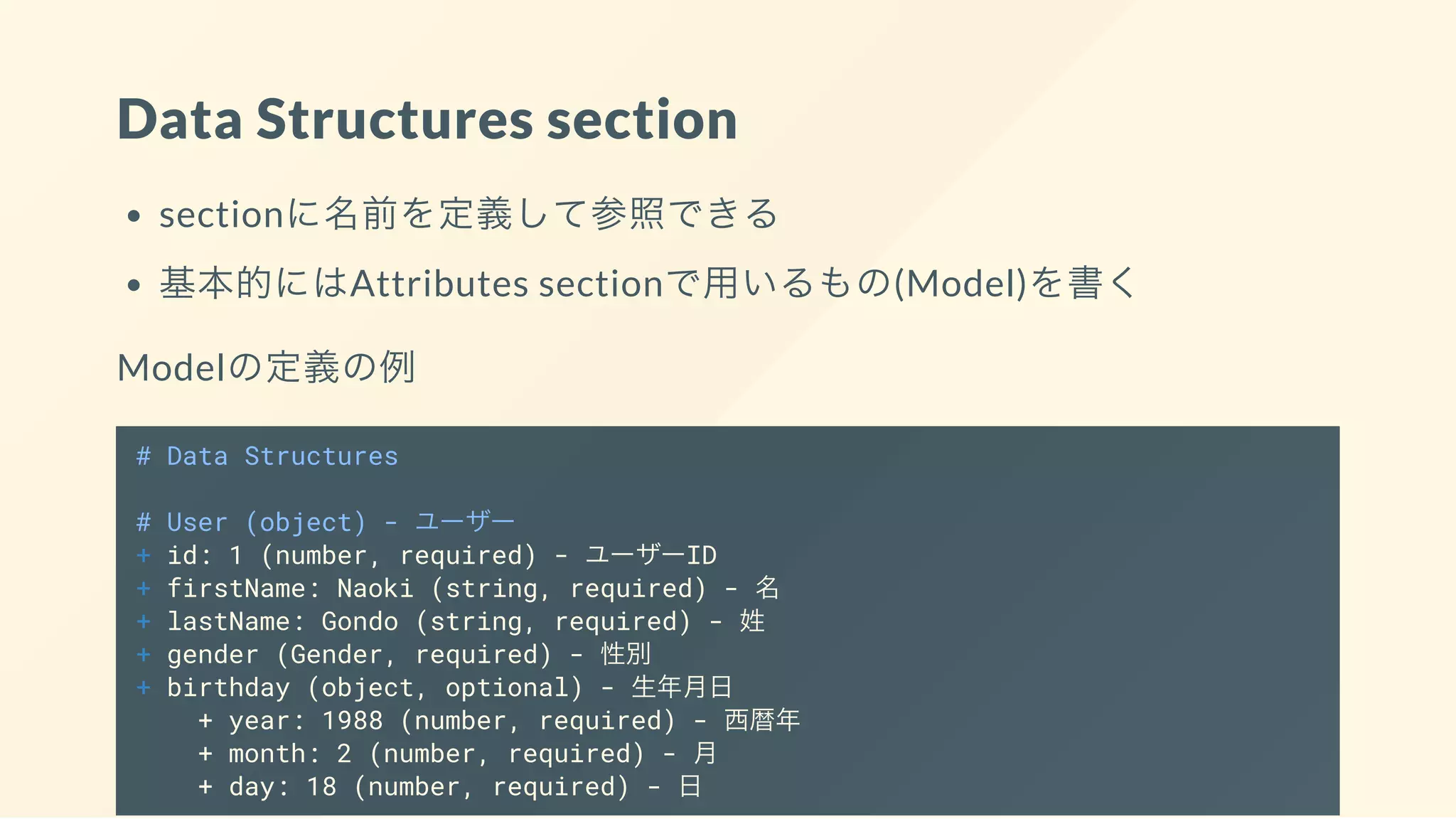 Data Structures section
sectionに名前を定義して参照できる
基本的にはAttributes sectionで用いるもの(Model)を書く
Modelの定義の例
# Data Structures
# User (object) - ユーザー
+ id: 1 (number, required) - ユーザーID
+ firstName: Naoki (string, required) - 名
+ lastName: Gondo (string, required) - 姓
+ gender (Gender, required) - 性別
+ birthday (object, optional) - 生年月日
+ year: 1988 (number, required) - 西暦年
+ month: 2 (number, required) - 月
+ day: 18 (number, required) - 日
 