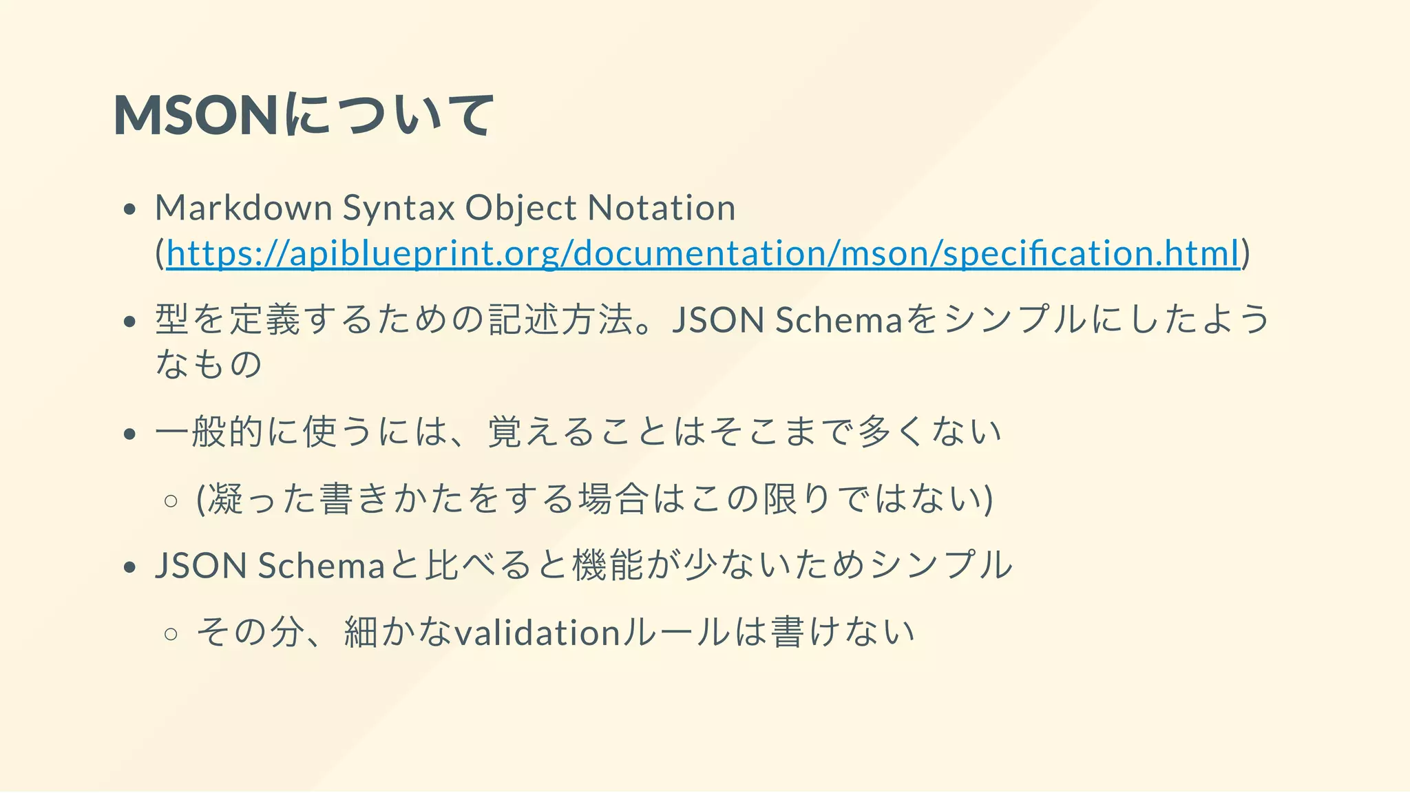 MSONについて
Markdown Syntax Object Notation
(https://apiblueprint.org/documentation/mson/speci cation.html)
型を定義するための記述方法。JSON Schemaをシンプルにしたよう
なもの
一般的に使うには、覚えることはそこまで多くない
(凝った書きかたをする場合はこの限りではない)
JSON Schemaと比べると機能が少ないためシンプル
その分、細かなvalidationルールは書けない
 