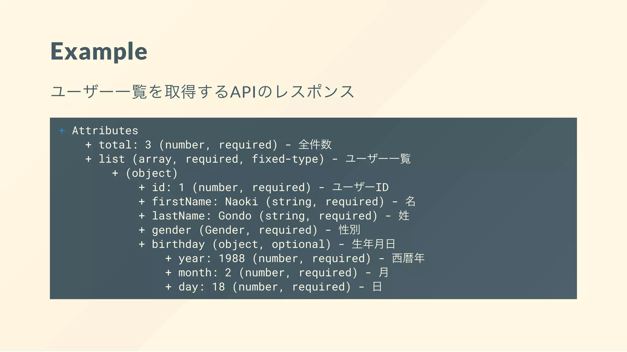 Example
ユーザー一覧を取得するAPIのレスポンス
+ Attributes
+ total: 3 (number, required) - 全件数
+ list (array, required, fixed-type) - ユーザー一覧
+ (object)
+ id: 1 (number, required) - ユーザーID
+ firstName: Naoki (string, required) - 名
+ lastName: Gondo (string, required) - 姓
+ gender (Gender, required) - 性別
+ birthday (object, optional) - 生年月日
+ year: 1988 (number, required) - 西暦年
+ month: 2 (number, required) - 月
+ day: 18 (number, required) - 日
 