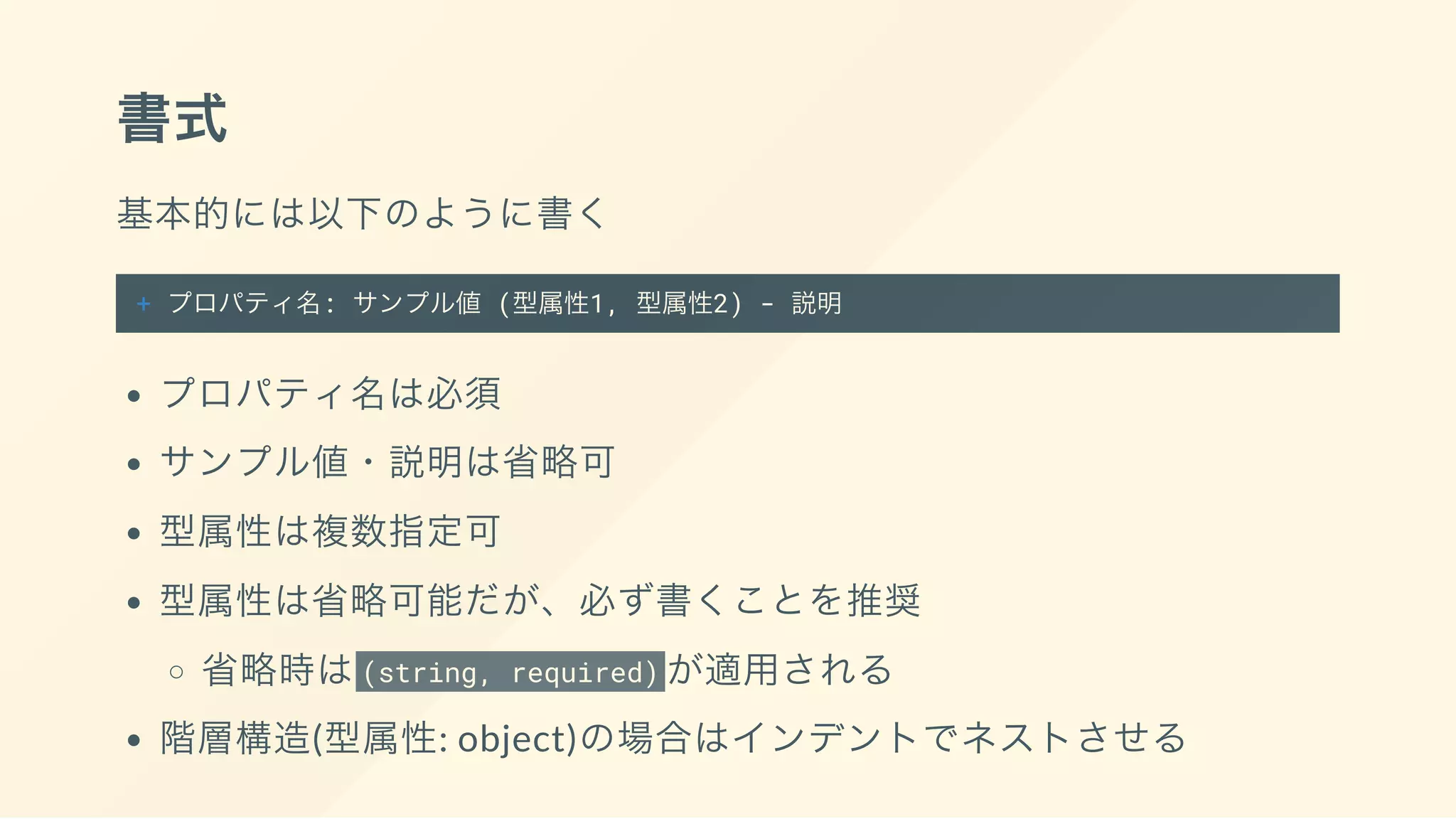 書式
基本的には以下のように書く
+ プロパティ名: サンプル値 (型属性1, 型属性2) - 説明
プロパティ名は必須
サンプル値・説明は省略可
型属性は複数指定可
型属性は省略可能だが、必ず書くことを推奨
省略時は(string, required) が適用される
階層構造(型属性: object)の場合はインデントでネストさせる
 