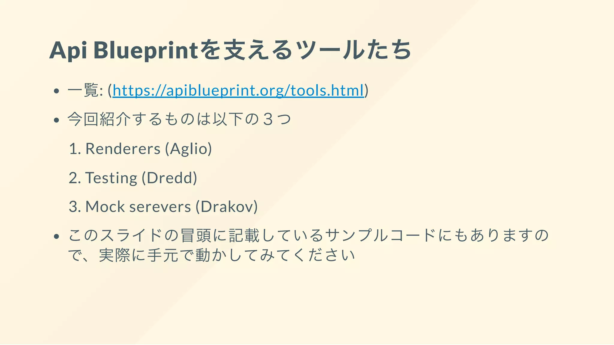 Api Blueprintを支えるツールたち
一覧: (https://apiblueprint.org/tools.html)
今回紹介するものは以下の３つ
1. Renderers (Aglio)
2. Testing (Dredd)
3. Mock serevers (Drakov)
このスライドの冒頭に記載しているサンプルコードにもありますの
で、実際に手元で動かしてみてください
 