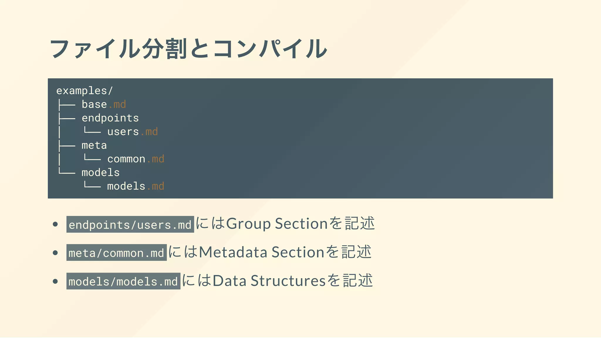 ファイル分割とコンパイル
examples/
├── base.md
├── endpoints
│   └── users.md
├── meta
│   └── common.md
└── models
└── models.md
endpoints/users.md にはGroup Sectionを記述
meta/common.md にはMetadata Sectionを記述
models/models.md にはData Structuresを記述
 