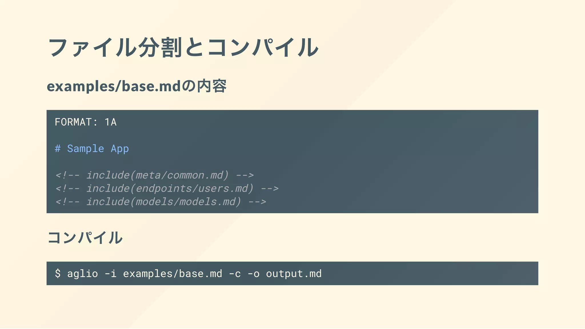 ファイル分割とコンパイル
examples/base.mdの内容
FORMAT: 1A
# Sample App
<!-- include(meta/common.md) -->
<!-- include(endpoints/users.md) -->
<!-- include(models/models.md) -->
コンパイル
$ aglio -i examples/base.md -c -o output.md
 