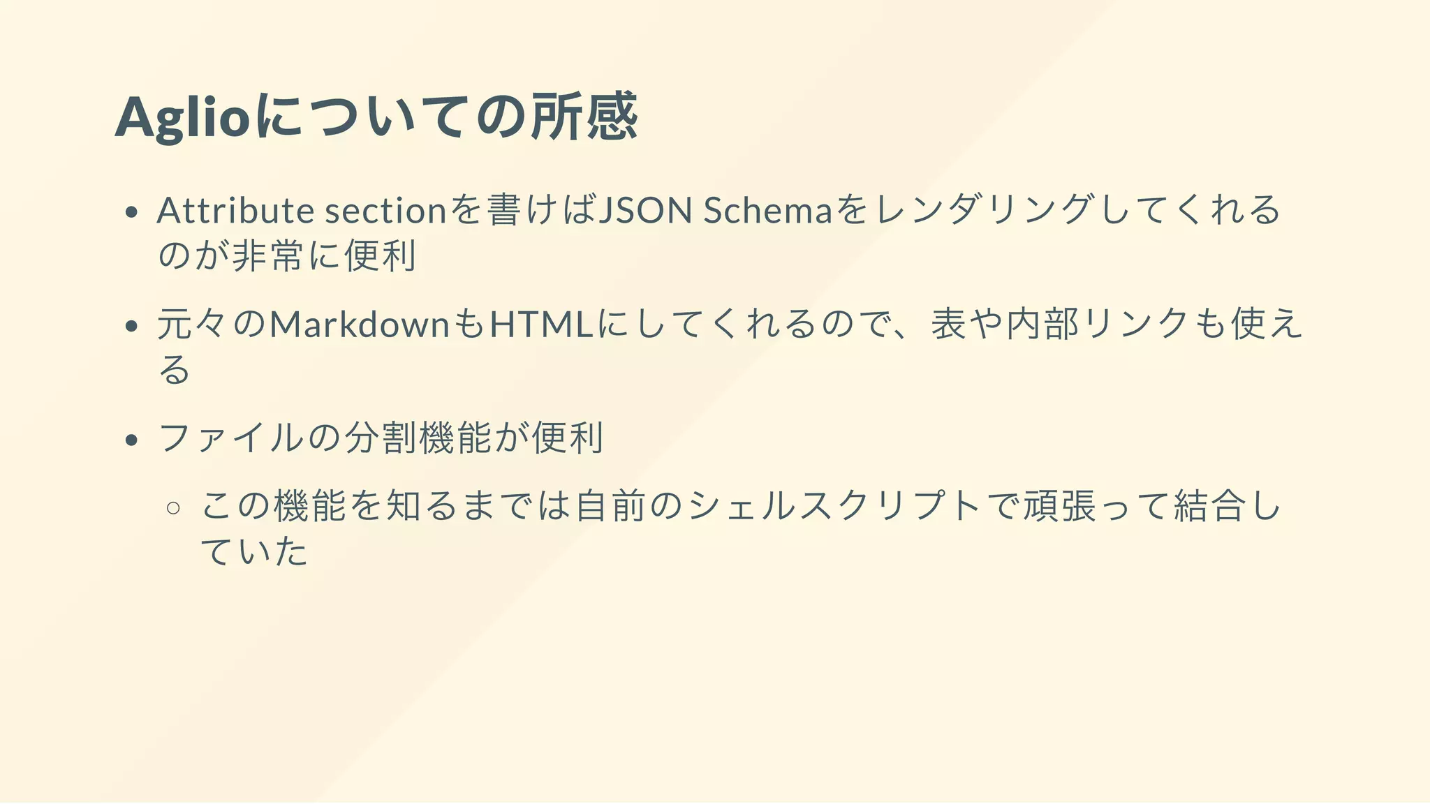 Aglioについての所感
Attribute sectionを書けばJSON Schemaをレンダリングしてくれる
のが非常に便利
元々のMarkdownもHTMLにしてくれるので、表や内部リンクも使え
る
ファイルの分割機能が便利
この機能を知るまでは自前のシェルスクリプトで頑張って結合し
ていた
 